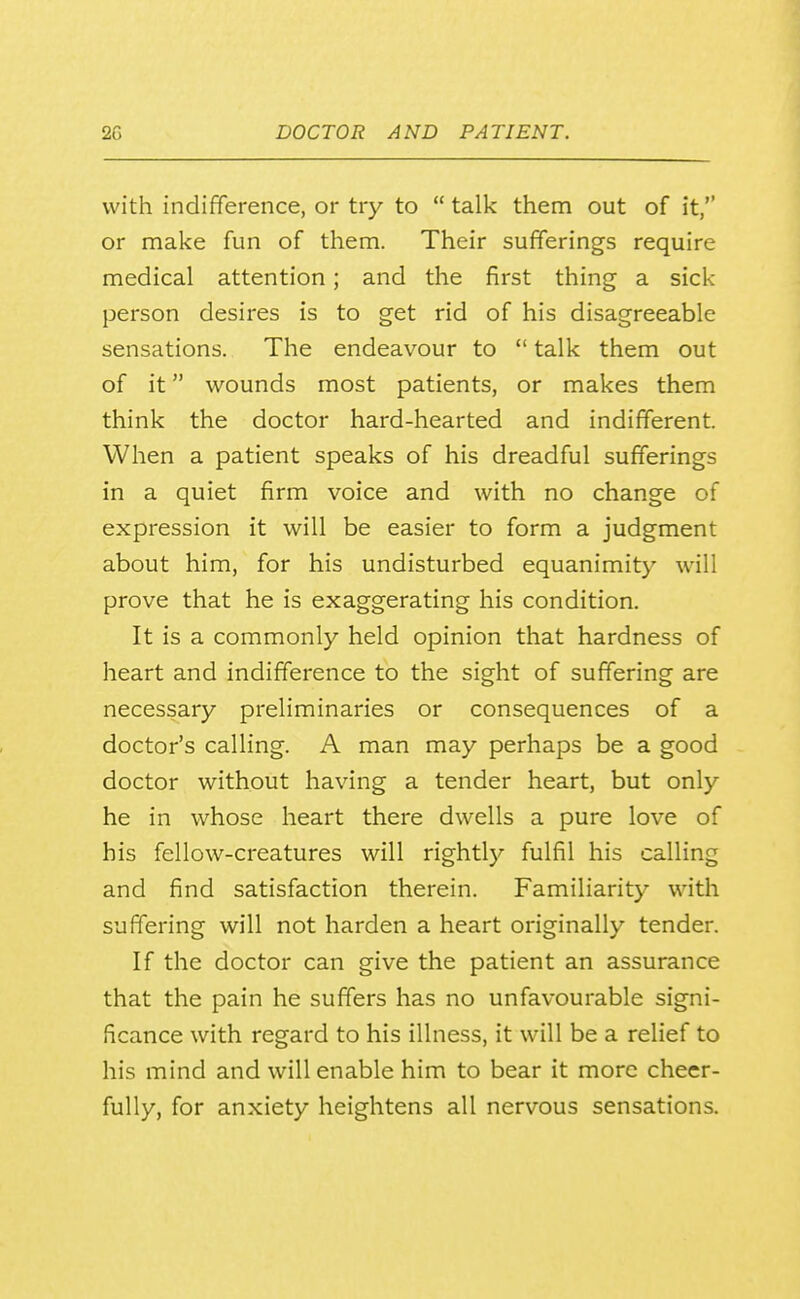 with indifference, or try to  talk them out of it, or make fun of them. Their sufferings require medical attention; and the first thing a sick person desires is to get rid of his disagreeable sensations. The endeavour to  talk them out of it wounds most patients, or makes them think the doctor hard-hearted and indifferent. When a patient speaks of his dreadful sufferings in a quiet firm voice and with no change of expression it will be easier to form a judgment about him, for his undisturbed equanimity will prove that he is exaggerating his condition. It is a commonly held opinion that hardness of heart and indifference to the sight of suffering are necessary preliminaries or consequences of a doctor's calling. A man may perhaps be a good doctor without having a tender heart, but only he in whose heart there dwells a pure love of his fellow-creatures will rightly fulfil his calling and find satisfaction therein. Familiarity with suffering will not harden a heart originally tender. If the doctor can give the patient an assurance that the pain he suffers has no unfavourable signi- ficance with regard to his illness, it will be a relief to his mind and will enable him to bear it more cheer- fully, for anxiety heightens all nervous sensations.