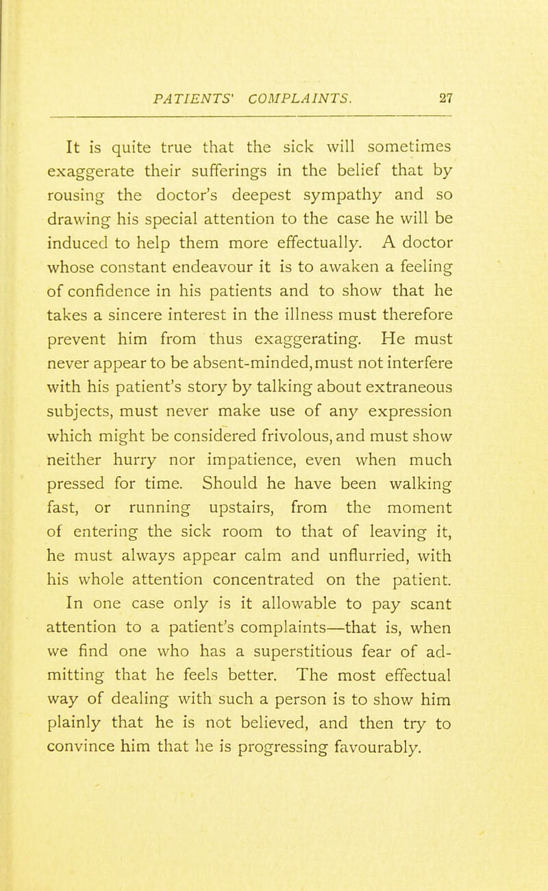 It is quite true that the sick will sometimes exaggerate their sufferings in the belief that by rousing the doctor's deepest sympathy and so drawing his special attention to the case he will be induced to help them more effectually. A doctor whose constant endeavour it is to awaken a feeling of confidence in his patients and to show that he takes a sincere interest in the illness must therefore prevent him from thus exaggerating. He must never appear to be absent-minded, must not interfere with his patient's story by talking about extraneous subjects, must never make use of any expression which might be considered frivolous, and must show neither hurry nor impatience, even when much pressed for time. Should he have been walking fast, or running upstairs, from the moment of entering the sick room to that of leaving it, he must always appear calm and unflurried, with his whole attention concentrated on the patient. In one case only is it allowable to pay scant attention to a patient's complaints—that is, when we find one who has a superstitious fear of ad- mitting that he feels better. The most effectual way of dealing with such a person is to show him plainly that he is not believed, and then try to convince him that he is progressing favourably.