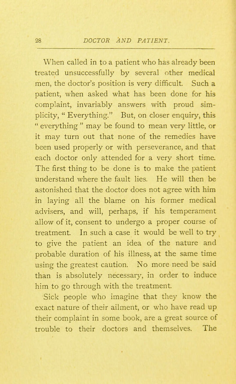 When called in to a patient who has already been treated unsuccessfully by several other medical men, the doctor's position is very difficult. Such a patient, when asked what has been done for his complaint, invariably answers with proud sim- plicity,  Everything. But, on closer enquiry, this  everything  may be found to mean very'^ little, or it may turn out that none of the remedies have been used properly or with perseverance, and that each doctor only attended for a very short time. The first thing to be done is to make the patient understand where the fault lies. He will then be astonished that the doctor does not agree with him in laying all the blame on his former medical advisers, and will, perhaps, if his temperament allow of it, consent to undergo a proper course of treatment. In such a case it would be well to try to give the patient an idea of the nature and probable duration of his illness, at the same time using the greatest caution. No more need be said than is absolutely necessar}-, in order to induce him to go through with the treatment. Sick people who imagine that they know the exact nature of their ailment, or who have read up their complaint in some book, are a great source of trouble to their doctors and themselves. The I