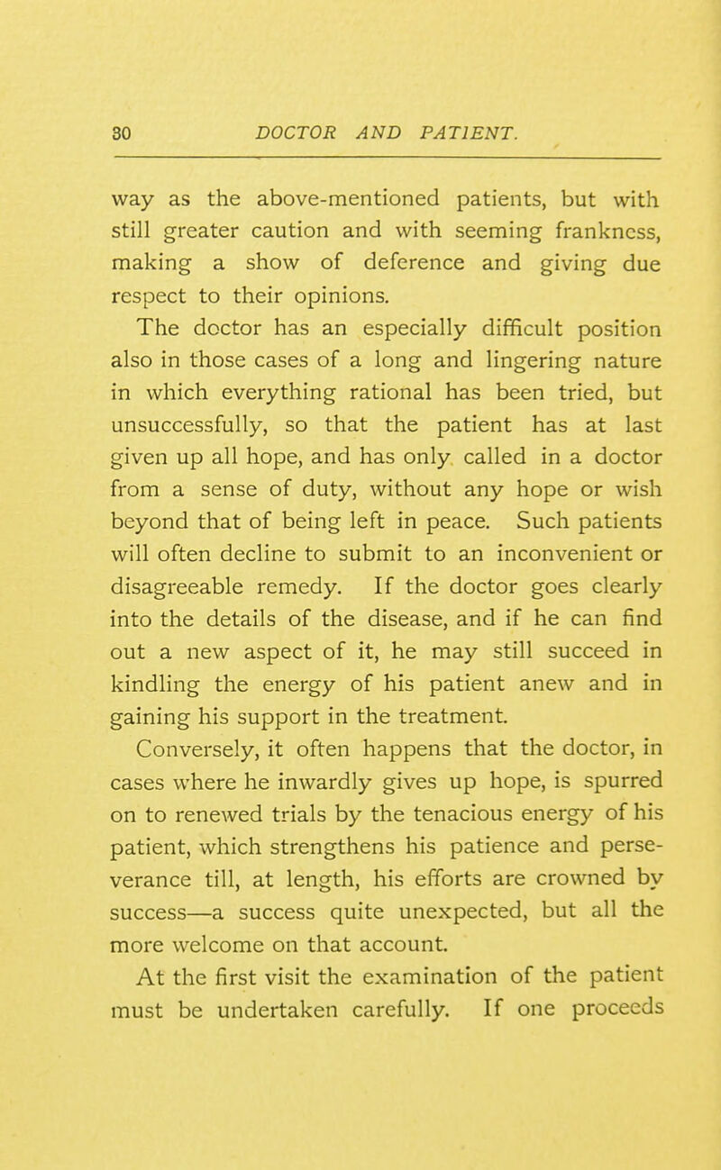 way as the above-mentioned patients, but with still greater caution and with seeming frankness, making a show of deference and giving due respect to their opinions. The doctor has an especially difficult position also in those cases of a long and lingering nature in which everything rational has been tried, but unsuccessfully, so that the patient has at last given up all hope, and has only called in a doctor from a sense of duty, without any hope or wish beyond that of being left in peace. Such patients will often decline to submit to an inconvenient or disagreeable remedy. If the doctor goes clearly into the details of the disease, and if he can find out a new aspect of it, he may still succeed in kindling the energy of his patient anew and in gaining his support in the treatment. Conversely, it often happens that the doctor, in cases where he inwardly gives up hope, is spurred on to renewed trials by the tenacious energy of his patient, which strengthens his patience and perse- verance till, at length, his efforts are crowned by success—a success quite unexpected, but all the more welcome on that account. At the first visit the examination of the patient must be undertaken carefully. If one proceeds