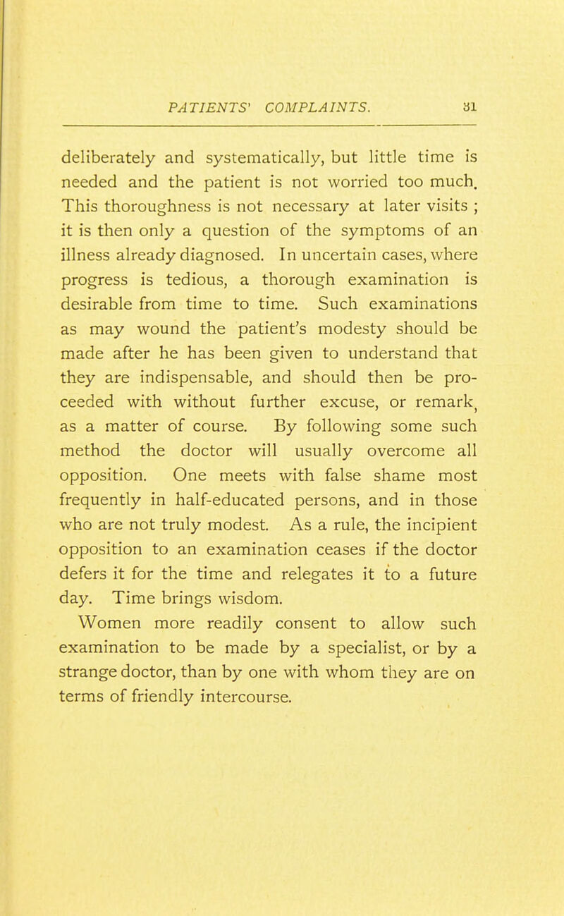 deliberately and systematically, but little time is needed and the patient is not worried too much. This thoroughness is not necessary at later visits ; it is then only a question of the symptoms of an illness already diagnosed. In uncertain cases, where progress is tedious, a thorough examination is desirable from time to time. Such examinations as may wound the patient's modesty should be made after he has been given to understand that they are indispensable, and should then be pro- ceeded with without further excuse, or remark^ as a matter of course. By following some such method the doctor will usually overcome all opposition. One meets with false shame most frequently in half-educated persons, and in those who are not truly modest. As a rule, the incipient opposition to an examination ceases if the doctor defers it for the time and relegates it to a future day. Time brings wisdom. Women more readily consent to allow such examination to be made by a specialist, or by a strange doctor, than by one with whom they are on terms of friendly intercourse.