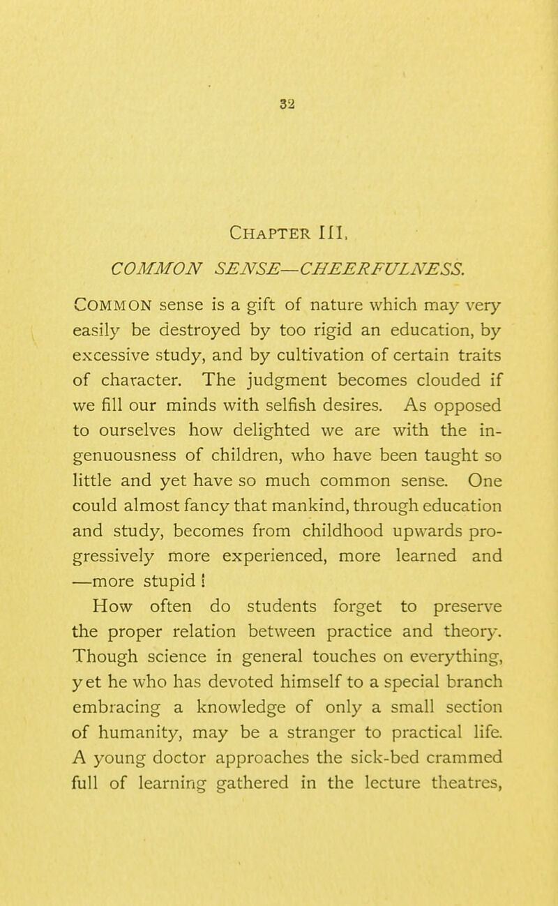 Chapter III, COMMON SENSE—CHEERFULNESS. Common sense is a gift of nature which may very easily be destroyed by too rigid an education, by excessive study, and by cultivation of certain traits of character. The judgment becomes clouded if we fill our minds with selfish desires. As opposed to ourselves how delighted we are with the in- genuousness of children, who have been taught so little and yet have so much common sense. One could almost fancy that mankind, through education and study, becomes from childhood upwards pro- gressively more experienced, more learned and —more stupid ! How often do students forget to preserve the proper relation between practice and theory. Though science in general touches on everything, yet he who has devoted himself to a special branch embracing a knowledge of only a small section of humanity, may be a stranger to practical life. A young doctor approaches the sick-bed crammed full of learning gathered in the lecture theatres,