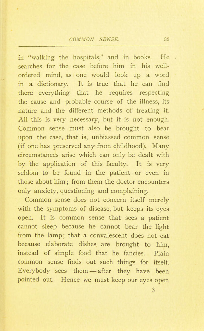 in walking the hospitals, and in books. He searches for the case before him in his well- ordered mind, as one would look up a word in a dictionary. It is true that he can find there everything that he requires respecting the cause and probable course of the illness, its nature and the different methods of treating it. All this is very necessary, but it is not enough. Common sense must also be brought to bear upon the case, that is, unbiassed common sense (if one has preserved any from childhood). Many circumstances arise which can only be dealt with by the application of this faculty. It is very seldom to be found in the patient or even in those about him; from them the doctor encounters only anxiety, questioning and complaining. Common sense does not concern itself merely with the symptoms of disease, but keeps its eyes open. It is common sense that sees a patient cannot sleep because he cannot bear the light from the lamp; that a convalescent does not eat because elaborate dishes are brought to him, instead of simple food that he fancies. Plain common sense finds out such things for itself Everybody sees them — after they have been pointed out. Hence we must keep our eyes open 3