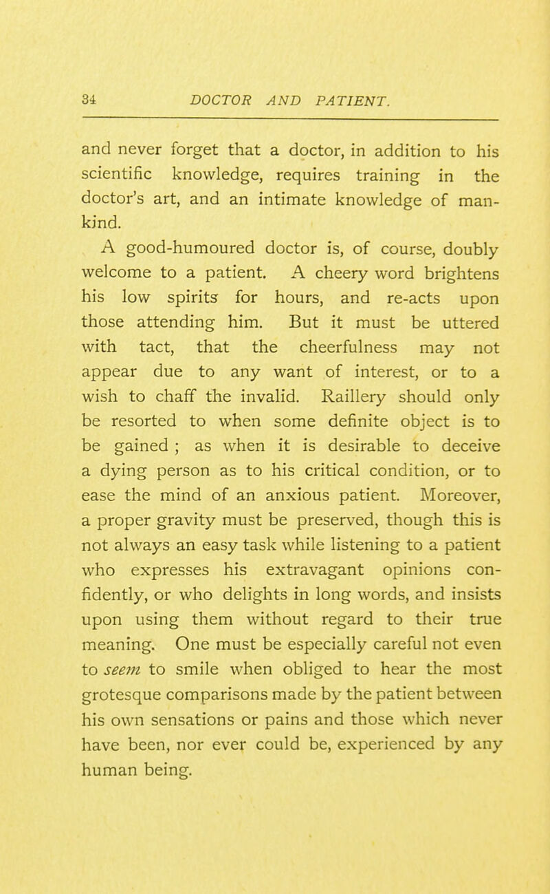 and never forget that a doctor, in addition to his scientific knowledge, requires training in the doctor's art, and an intimate knowledge of man- kind. A good-humoured doctor is, of course, doubly welcome to a patient. A cheery word brightens his low spirits for hours, and re-acts upon those attending him. But it must be uttered with tact, that the cheerfulness may not appear due to any want of interest, or to a wish to chaff the invalid. Raillery should only be resorted to when some definite object is to be gained ; as when it is desirable to deceive a dying person as to his critical condition, or to ease the mind of an anxious patient. Moreover, a proper gravity must be preserved, though this is not always an easy task while listening to a patient who expresses his extravagant opinions con- fidently, or who delights in long words, and insists upon using them without regard to their true meaning. One must be especially careful not even to seem to smile when obliged to hear the most grotesque comparisons made by the patient between his own sensations or pains and those which never have been, nor ever could be, experienced by any human being.
