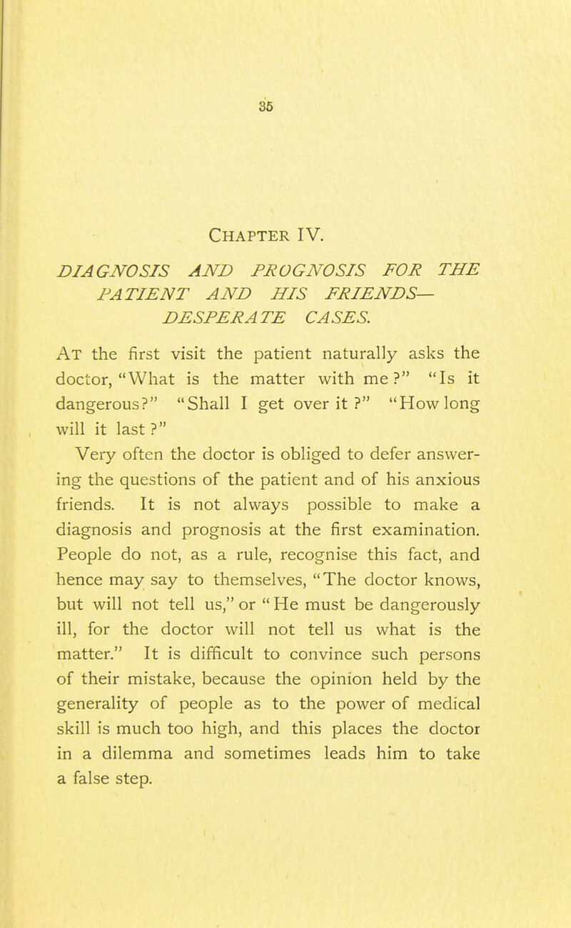 86 Chapter IV. DIAGNOSIS AND PROGNOSIS FOR THE FATIENT AND HIS FRIENDS- DESPERATE CASES. At the first visit the patient naturally asks the doctor, What is the matter with me? Is it dangerous? Shall I get over it ? How long will it last ? Very often the doctor is obliged to defer answer- ing the questions of the patient and of his anxious friends. It is not always possible to make a diagnosis and prognosis at the first examination. People do not, as a rule, recognise this fact, and hence may say to themselves, The doctor knows, but will not tell us, or  He must be dangerously ill, for the doctor will not tell us what is the matter. It is difficult to convince such persons of their mistake, because the opinion held by the generality of people as to the power of medical skill is much too high, and this places the doctor in a dilemma and sometimes leads him to take a false step.