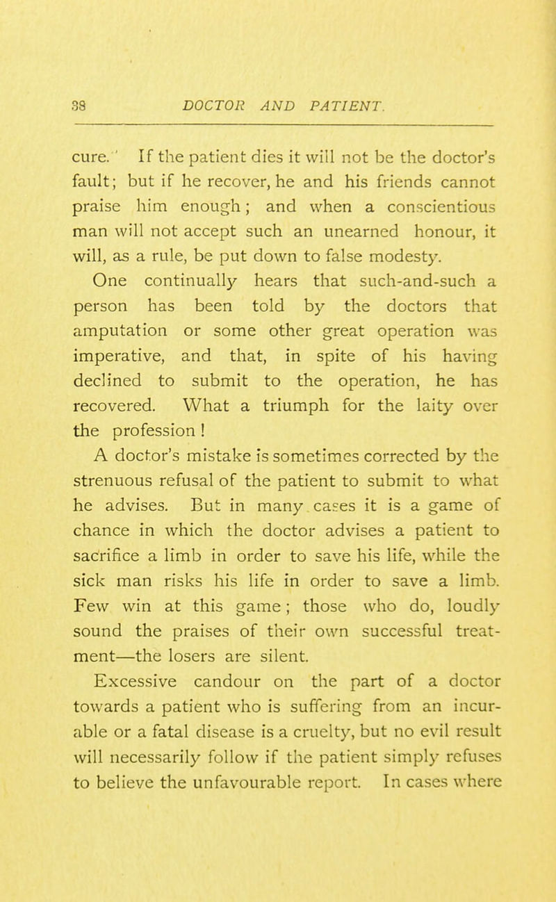 cure. ' If the patient dies it will not be the doctor's fault; but if he recover, he and his friends cannot praise him enough; and when a conscientious man will not accept such an unearned honour, it will, as a rule, be put down to false modesty. One continually hears that such-and-such a person has been told by the doctors that amputation or some other great operation was imperative, and that, in spite of his having declined to submit to the operation, he has recovered. What a triumph for the laity over the profession ! A doctor's mistake is sometimes corrected by the strenuous refusal of the patient to submit to what he advises. But in many cases it is a game of chance in which the doctor advises a patient to sacrifice a limb in order to save his life, while the sick man risks his life in order to save a limb. Few win at this game; those who do, loudly sound the praises of their own successful treat- ment—the losers are silent. Excessive candour on the part of a doctor towards a patient who is suffering from an incur- able or a fatal disease is a cruelty, but no evil result will necessarily follow if the patient simply refuses to believe the unfavourable report. In cases where