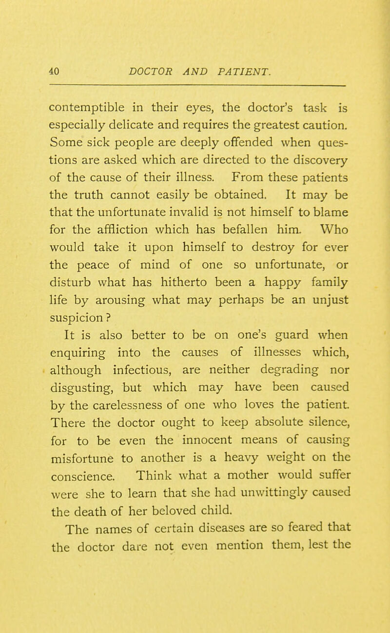 contemptible in their eyes, the doctor's task is especially delicate and requires the greatest caution. Some sick people are deeply offended when ques- tions are asked which are directed to the discovery of the cause of their illness. From these patients the truth cannot easily be obtained. It may be that the unfortunate invalid is not himself to blame for the affliction which has befallen him. Who would take it upon himself to destroy for ever the peace of mind of one so unfortunate, or disturb what has hitherto been a happy family life by arousing what may perhaps be an unjust suspicion ? It is also better to be on one's guard when enquiring into the causes of illnesses which, although infectious, are neither degrading nor disgusting, but which may have been caused by the carelessness of one who loves the patient There the doctor ought to keep absolute silence, for to be even the innocent means of causing misfortune to another is a heavy weight on the conscience. Think what a mother would suffer were she to learn that she had unwittingly caused the death of her beloved child. The names of certain diseases are so feared that the doctor dare not even mention them, lest the