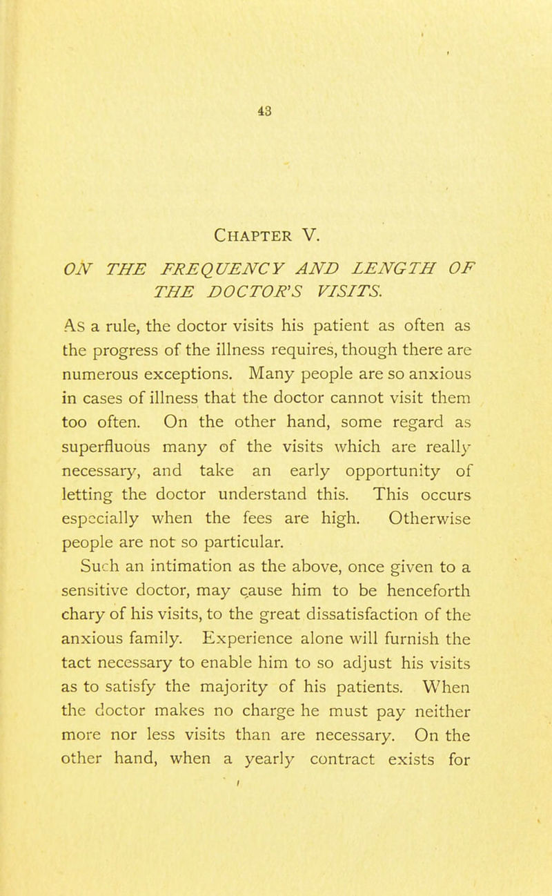 Chapter V. ON THE FREQUENCY AND LENGTH OF THE DOCTOR'S VISITS. A.S a rule, the doctor visits his patient as often as the progress of the illness requires, though there are numerous exceptions. Many people are so anxious in cases of illness that the doctor cannot visit them too often. On the other hand, some regard as superfluous many of the visits which are reall)- necessary, and take an early opportunity of letting the doctor understand this. This occurs especially when the fees are high. Otherwise people are not so particular. Such an intimation as the above, once given to a sensitive doctor, may cause him to be henceforth chary of his visits, to the great dissatisfaction of the anxious family. Experience alone will furnish the tact necessary to enable him to so adjust his visits as to satisfy the majority of his patients. When the doctor makes no charge he must pay neither more nor less visits than are necessary. On the other hand, when a yearly contract exists for