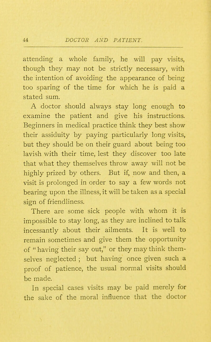 attending a whole family, he will pay visits, though they may not be strictly necessary, with the intention of avoiding the appearance of being too sparing of the time for which he is paid a stated sum. A doctor should always stay long enough to examine the patient and give his instructions. Beginners in medical practice think they best show their assiduity by paying particularly long visits, but they should be on their guard about being too lavish with their time, lest they discover too late that what they themselves throw away will not be highly prized by others. But if,^ now and then, a visit is prolonged in order to say a few words not bearing upon the illness, it will be taken as a special sign of friendliness. There are some sick people with whom it is impossible to stay long, as they are inclined to talk incessantly about their ailments. It is well to remain sometimes and give them the opportunity of  having their say out, or they may think them- selves neglected ; but having once given such a proof of patience, the usual norm.al visits should be made. In special cases visits may be paid merely for the sake of the moral influence that the doctor