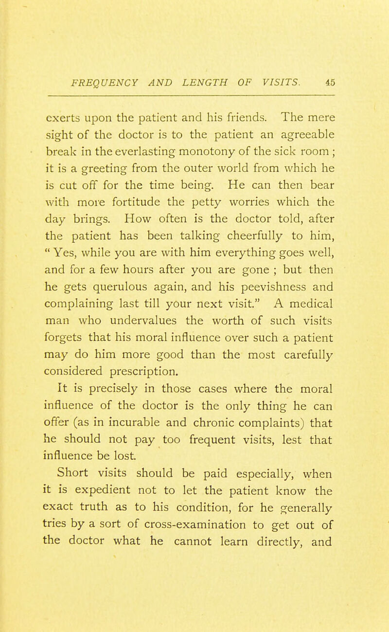 exerts upon the patient and his friends. The mere sight of the doctor is to the patient an agreeable break in the everlasting monotony of the sick room ; it is a greeting from the outer world from which he is cut off for the time being. He can then bear with more fortitude the petty worries which the day brings. How often is the doctor told, after the patient has been talking cheerfully to him,  Yes, while you are with him everything goes well, and for a few hours after you are gone ; but then he gets querulous again, and his peevishness and complaining last till your next visit. A medical man who undervalues the worth of such visits forgets that his moral influence over such a patient may do him more good than the most carefully considered prescription. It is precisely in those cases where the moral influence of the doctor is the only thing he can offer (as in incurable and chronic complaints) that he should not pay too frequent visits, lest that influence be lost. Short visits should be paid especially, when it is expedient not to let the patient know the exact truth as to his condition, for he generally tries by a sort of cross-examination to get out of the doctor what he cannot learn directly, and