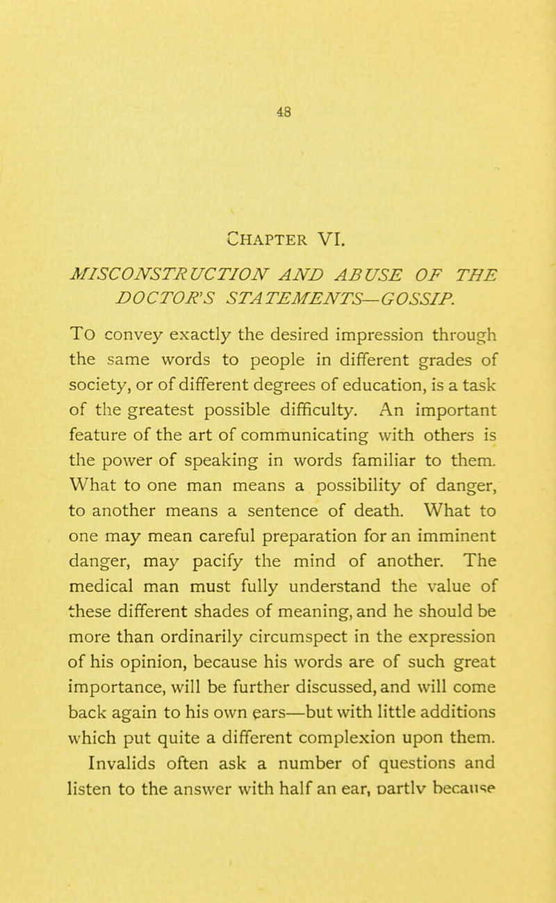 Chapter VI. MISCONSTRUCTION AND ABUSE OF THE D O CTORS ST A TEMENTS— G OSSIF. To convey exactly the desired impression through the same words to people in different grades of society, or of different degrees of education, is a task of the greatest possible difficulty. An important feature of the art of communicating with others is the power of speaking in words familiar to them. What to one man means a possibility of danger, to another means a sentence of death. What to one may mean careful preparation for an imminent danger, may pacify the mind of another. The medical man must fully understand the value of these different shades of meaning, and he should be more than ordinarily circumspect in the expression of his opinion, because his words are of such great importance, will be further discussed, and will come back again to his own ears—but with little additions which put quite a different complexion upon them. Invalids often ask a number of questions and listen to the answer with half an ear, oartlv because