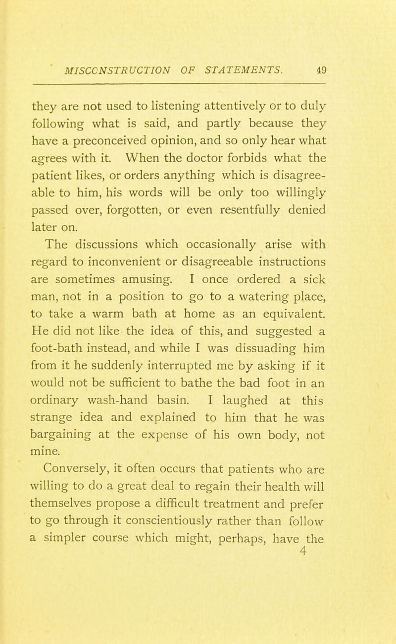 they are not used to listening attentively or to duly following what is said, and partly because they have a preconceived opinion, and so only hear what agrees with it. When the doctor forbids what the patient likes, or orders anything which is disagree- able to him, his words will be only too willingly passed over, forgotten, or even resentfully denied later on. The discussions which occasionally arise with regard to inconvenient or disagreeable instructions are sometimes amusing. I once ordered a sick man, not in a position to go to a watering place, to take a warm bath at home as an equivalent. He did not like the idea of this, and suggested a foot-bath instead, and while I was dissuading him from it he suddenly interrupted me by asking if it would not be sufficient to bathe the bad foot in an ordinary wash-hand basin. I laughed at this strange idea and explained to him that he was bargaining at the expense of his own body, not mine. Conversely, it often occurs that patients who are willing to do a great deal to regain their health will themselves propose a difficult treatment and prefer to go through it conscientiously rather than follow a simpler course which might, perhaps, have the 4
