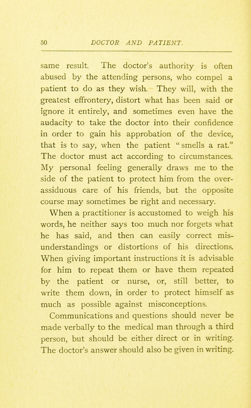 same result. The doctor's authority is often abused by the attending persons, who compel a patient to do as they wish. They will, with the greatest effrontery, distort what has been said or ignore it entirely, and sometimes even have the audacity to take the doctor into their confidence in order to gain his approbation of the device, that is to say, when the patient  smells a rat. The doctor must act according to circumstances. My personal feeling generally draws me to the side of the patient to protect him from the over- assiduous care of his friends, but the opposite course may sometimes be right and necessary. When a practitioner is accustomed to weigh his words, he neither says too much nor forgets what he has said, and then can easily correct mis- understandings or distortions of his directions. When giving important instructions it is advisable for him to repeat them or have them repeated by the patient or nurse, or, still better, to write them down, in order to protect himself as much as possible against misconceptions. Communications and questions should never be made verbally to the medical man through a third person, but should be either direct or in writing. The doctor's answer should also be given in writing.