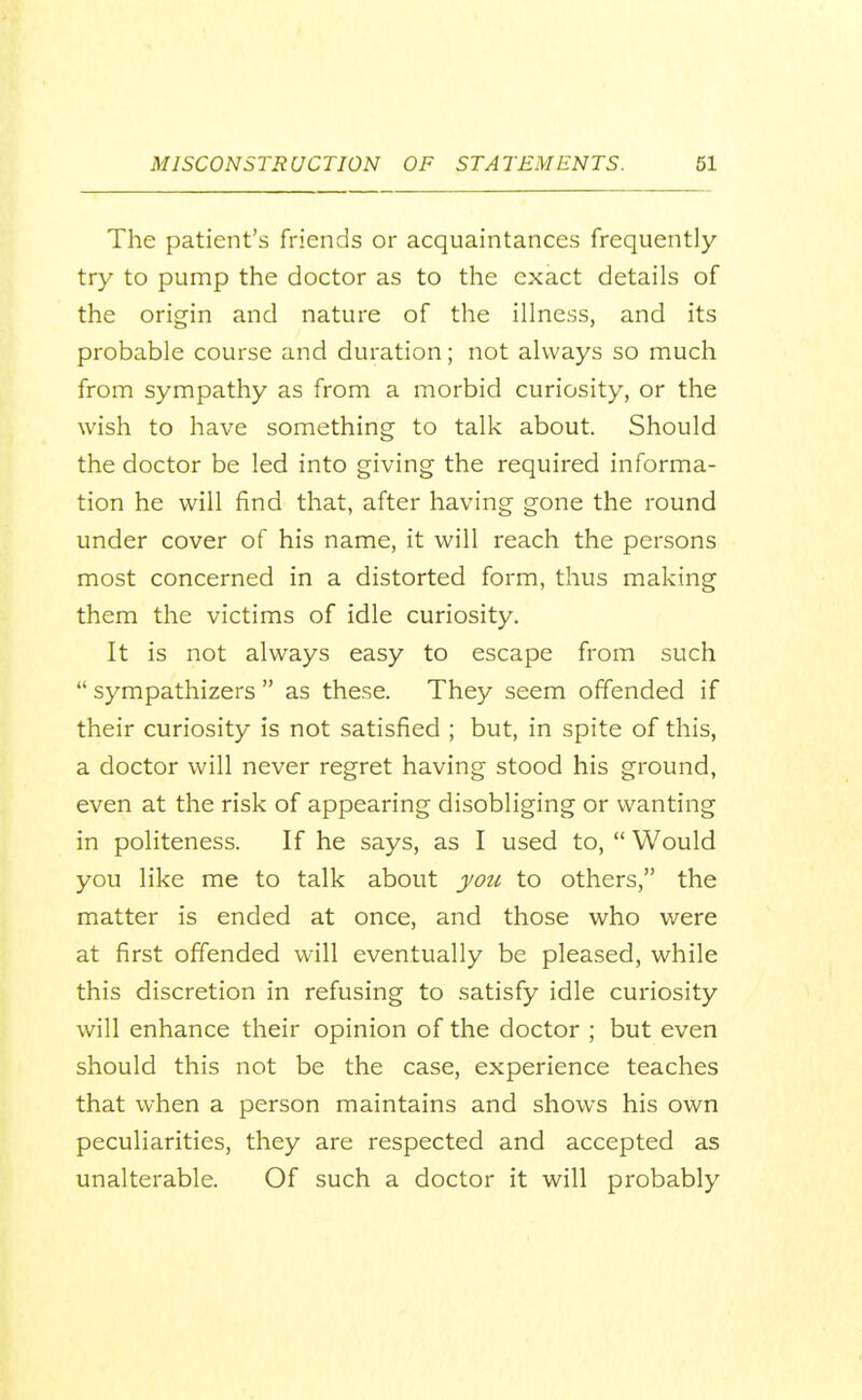The patient's friends or acquaintances frequently try to pump the doctor as to the exact details of the origin and nature of the illness, and its probable course and duration; not always so much from sympathy as from a morbid curiosity, or the wish to have something to talk about. Should the doctor be led into giving the required informa- tion he will find that, after having gone the round under cover of his name, it will reach the persons most concerned in a distorted form, thus making them the victims of idle curiosity. It is not always easy to escape from such  sympathizers  as these. They seem offended if their curiosity is not satisfied ; but, in spite of this, a doctor will never regret having stood his ground, even at the risk of appearing disobliging or wanting in politeness. If he says, as I used to,  Would you like me to talk about yoti to others, the matter is ended at once, and those who were at first offended will eventually be pleased, while this discretion in refusing to satisfy idle curiosity will enhance their opinion of the doctor ; but even should this not be the case, experience teaches that when a person maintains and shows his own peculiarities, they are respected and accepted as unalterable. Of such a doctor it will probably