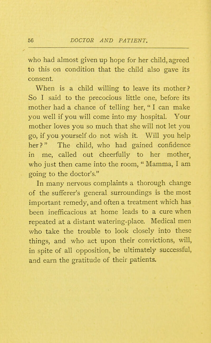 who had almost given up hope for her child, agreed to this on condition that the child also gave its consent When is a child willing to leave its mother? So I said to the precocious little one, before its mother had a chance of telling her,  I can make you well if you will come into my hospital. Your mother loves you so much that she will not let you go, if you yourself do not wish it Will you help her ? The child, who had gained confidence in me, called out cheerfully to her mother who just then came into the room,  Mamma, I am going to the doctor's. In many nervous complaints a thorough change of the sufferer's general surroundings is the most important remedy, and often a treatment w^hich has been inefficacious at home leads to a cure when repeated at a distant watering-place. Medical men who take the trouble to look closely into these things, and who act upon their convictions, will, in spite of all opposition, be ultimately successful, and earn the gratitude of their patients.