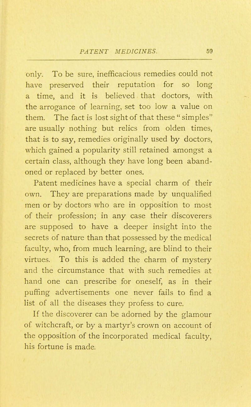 only. To be sure, inefficacious remedies could not have preserved their reputation for so long a time, and it is believed that doctors, with the arrogance of learning, set too low a value on them. The fact is lost sight of that these  simples are usually nothing but relics from olden times, that is to say, remedies originally used by doctors, which gained a popularity still retained amongst a certain class, although they have long been aband- oned or replaced by better ones. Patent medicines have a special charm of their own. They are preparations made by unqualified men or by doctors who are in opposition to most of their profession; in any case their discoverers are supposed to have a deeper insight into the secrets of nature than that possessed by the medical faculty, who, from much learning, are blind to their virtues. To this is added the charm of mystery and the circumstance that with such remedies at hand one can prescribe for oneself, as in their puffing advertisements one never fails to find a list of all the diseases they profess to cure. If the discoverer can be adorned by the glamour of witchcraft, or by a martyr's crown on account of the opposition of the incorporated medical faculty, his fortune is made.