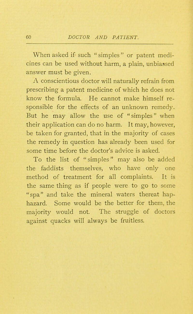 When asked if such  simples  or patent medi- cines can be used without harm, a plain, unbiassed answer must be given. A conscientious doctor will naturally refrain from prescribing a patent medicine of which he does not know the formula. He cannot make himself re- sponsible for the effects of an unknown remedy. But he may allow the use of  simples when their application can do no harm. It may, however, be taken for granted, that in the majority of cases the remedy in question has already been used for some time before the doctor's advice is asked. To the list of simples may also be added the faddists themselves, who have only one method of treatment for all complaints. It is the same thing as if people were to go to some spa and take the mineral waters thereat hap- hazard. Some would be the better for them, the majority would not. The struggle of doctors against quacks will always be fruitless.