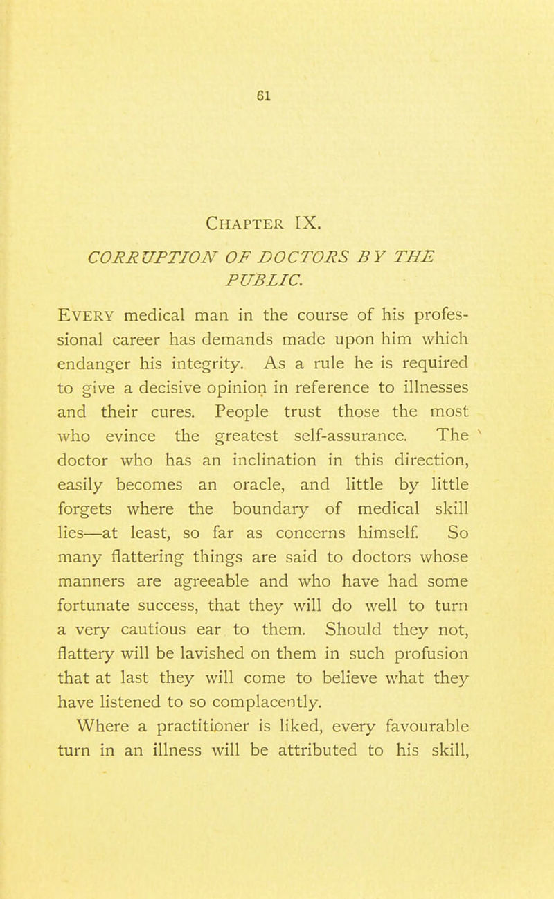 Chapter IX. CORRUPTION OF DOCTORS BY THE PUBLIC. Every medical man in the course of his profes- sional career has demands made upon him which endanger his integrity. As a rule he is required to give a decisive opinion in reference to illnesses and their cures. People trust those the most who evince the greatest self-assurance. The ^ doctor who has an inclination in this direction, easily becomes an oracle, and little by little forgets where the boundary of medical skill lies—at least, so far as concerns himself So many flattering things are said to doctors whose manners are agreeable and who have had some fortunate success, that they will do well to turn a very cautious ear to them. Should they not, flattery will be lavished on them in such profusion that at last they will come to believe what they have listened to so complacently. Where a practitioner is liked, every favourable turn in an illness will be attributed to his skill,