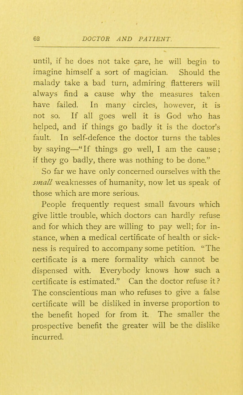 until, if he does not take care, he will begin to imagine himself a sort of magician. Should the malady take a bad turn, admiring flatterers will always find a cause why the measures taken have failed. In many circles, however, it is not so. If all goes well it is God who has helped, and if things go badly it is the doctor's fault. In self-defence the doctor turns the tables by saying—If things go well, I am the cause; if they go badly, there was nothing to be done. So far we have only concerned ourselves with the small weaknesses of humanity, now let us speak of those which are more serious. People frequently request small favours which give little trouble, which doctors can hardly refuse and for which they are willing to pay well; for in- stance, when a medical certificate of health or sick- ness is required to accompany some petition. The certificate is a mere formality which cannot be dispensed with. Everybody knows how such a certificate is estimated. Can the doctor refuse it ? The conscientious man who refuses to give a false certificate will be disliked in inverse proportion to the benefit hoped for from it. The smaller the prospective benefit the greater will be the dislike incurred.