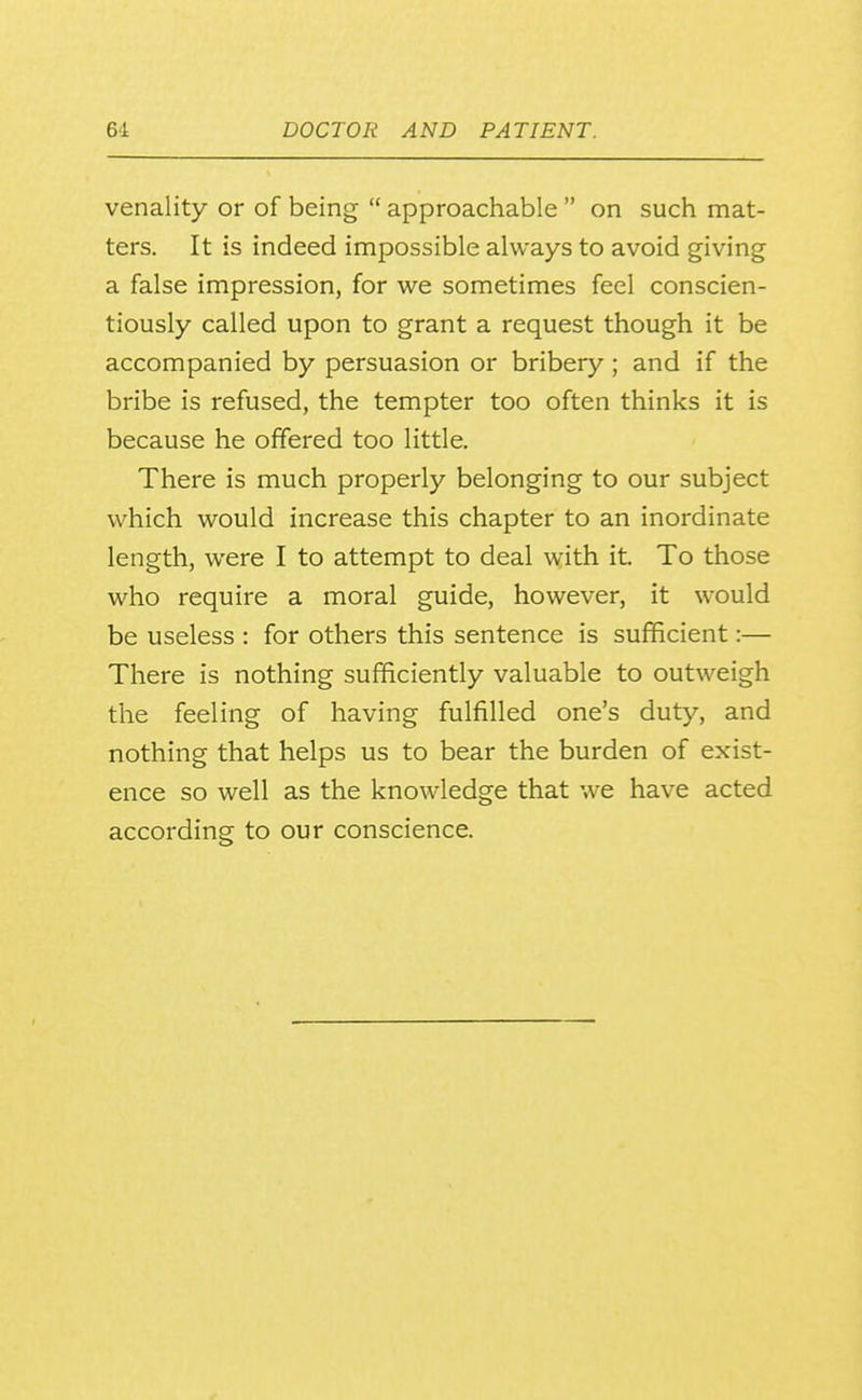 venality or of being  approachable  on such mat- ters. It is indeed impossible always to avoid giving a false impression, for we sometimes feel conscien- tiously called upon to grant a request though it be accompanied by persuasion or bribery ; and if the bribe is refused, the tempter too often thinks it is because he offered too little. There is much properly belonging to our subject which would increase this chapter to an inordinate length, were I to attempt to deal with it. To those who require a moral guide, however, it would be useless : for others this sentence is sufficient:— There is nothing sufficiently valuable to outweigh the feeling of having fulfilled one's duty, and nothing that helps us to bear the burden of exist- ence so well as the knowledge that we have acted according to our conscience.