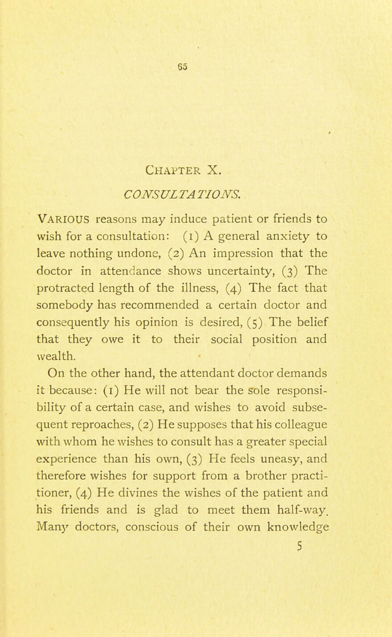 Chapter X. CONSULTA TIONS. Various reasons may induce patient or friends to wish for a consultation: (i) A general anxiety to leave nothing undone, (2) An impression that the doctor in attendance shows uncertainty, (3) The protracted length of the illness, (4) The fact that somebody has recommended a certain doctor and consequently his opinion is desired, (5) The belief that they owe it to their social position and wealth. On the other hand, the attendant doctor demands it because: (i) He will not bear the sole responsi- bility of a certain case, and wishes to avoid subse- quent reproaches, (2) He supposes that his colleague with whom he wishes to consult has a greater special experience than his own, (3) He feels uneasy, and therefore wishes for support from a brother practi- tioner, (4) He divines the wishes of the patient and his friends and is glad to meet them half-way. Man)' doctors, conscious of their own knowledge 5