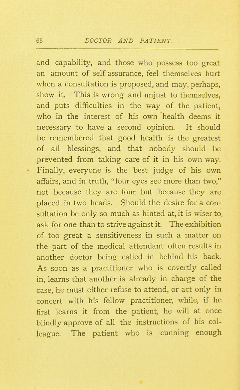 and capability, and those who possess too great an amount of self assurance, feel themselves hurt when a consultation is proposed, and may, perhaps, show it. This is wrong and unjust to themselves, and puts difficulties in the way of the patient, who in the interest of his own health deems it necessary to have a second opinion. It should be remembered that good health is the greatest of all blessings, and that nobody should be prevented from taking care of it in his own way. ' Finally, everyone is the best judge of his own affairs, and in truth, four eyes see more than two, not because they are four but because they are placed in two heads. Should the desire for a con- sultation be only so much as hinted at, it is wiser to ask for one than to strive against it. The exhibition of too great a sensitiveness in such a matter on the part of the medical attendant often results in another doctor being called in behind his back. As soon as a practitioner who is covertly called in, learns that another is already in charge of the case, he must either refuse to attend, or act only in concert with his fellow practitioner, while, if he first learns it from the patient, he will at once blindly approve of all the instructions of his col- league. The patient who is cunning enough