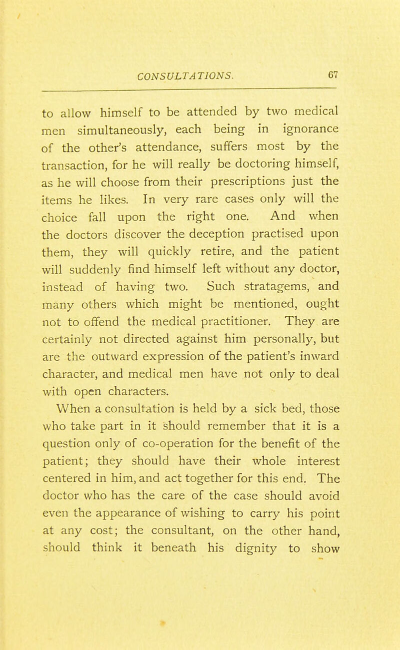 to allow himself to be attended by two medical men simultaneously, each being in ignorance of the other's attendance, suffers most by the transaction, for he will really be doctoring himself, as he will choose from their prescriptions just the items he likes. In very rare cases only will the choice fall upon the right one. And when the doctors discover the deception practised upon them, they will quickly retire, and the patient will suddenly find himself left without any doctor, instead of having two. Such stratagems, and many others which might be mentioned, ought not to offend the medical practitioner. They are certainly not directed against him personally, but are the outward expression of the patient's inward character, and medical men have not only to deal with open characters. When a consultation is held by a sick bed, those who take part in it should remember that it is a question only of co-operation for the benefit of the patient; they should have their whole interest centered in him, and act together for this end. The doctor who has the care of the case should avoid even the appearance of wishing to carry his point at any cost; the consultant, on the other hand, should think it beneath his dignity to show