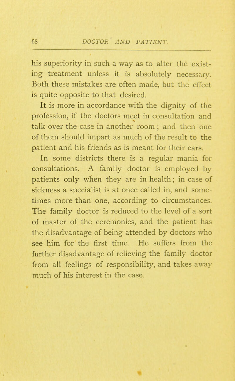 his superiority in such a way as to alter the exist- ing treatment unless it is absolutely necessary. Both these mistakes are often made, but the effect is quite opposite to that desired. It is more in accordance with the dignity of the profession, if the doctors meet in consultation and talk over the case in another room ; and then one of them should impart as much of the result to the patient and his friends as is meant for their ears. In some districts there is a regular mania for consultations. A family doctor is employed by patients only when they are in health; in case of sickness a specialist is at once called in, and some- times more than one, according to circumstances. The family doctor is reduced to the level of a sort of master of the ceremonies, and the patient has the disadvantage of being attended by doctors who see him for the first time. He suffers from the further disadvantage of relieving the family doctor from all feelings of responsibility, and takes away much of his interest in the case.