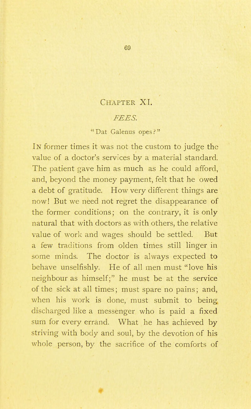 Chapter XI. FEES.  Dat Galenus opes ? In former times it was not the custom to judge the value of a doctor's services by a material standard. The patient gave him as much as he could afford, and, beyond the money payment, felt that he owed a debt of gratitude. How very different things are now! But we need not regret the disappearance of the former conditions; on the contrary, it is only natural that with doctors as with others, the relative value of work and wages should be settled. But a few traditions from olden times still linger in some minds. The doctor is always expected to behave unselfishly. He of all men must love his neighbour as himself; he must be at the service of the sick at all times; must spare no pains; and, when his work is done, must submit to being discharged like a messenger who is paid a fixed sum for every errand. What he has achieved by striving with body and soul, by the devotion of his whole person, by the sacrifice of the comforts of