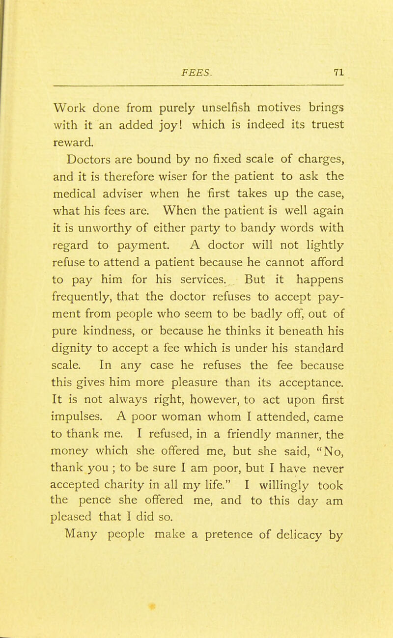 Work done from purely unselfish motives brings with it an added joy! which is indeed its truest reward. Doctors are bound by no fixed scale of charges, and it is therefore wiser for the patient to ask the medical adviser when he first takes up the case, what his fees are. When the patient is well again it is unworthy of either party to bandy words with regard to payment. A doctor will not lightly refuse to attend a patient because he cannot afford to pay him for his services. But it happens frequently, that the doctor refuses to accept pay- ment from people who seem to be badly off, out of pure kindness, or because he thinks it beneath his dignity to accept a fee which is under his standard scale. In any case he refuses the fee because this gives him more pleasure than its acceptance. It is not always right, however, to act upon first impulses. A poor woman whom I attended, came to thank me. I refused, in a friendly manner, the money which she offered me, but she said, No, thank you ; to be sure I am poor, but I have never accepted charity in all my life. I willingly took the pence she offered me, and to this day am pleased that I did so. Many people make a pretence of delicacy by