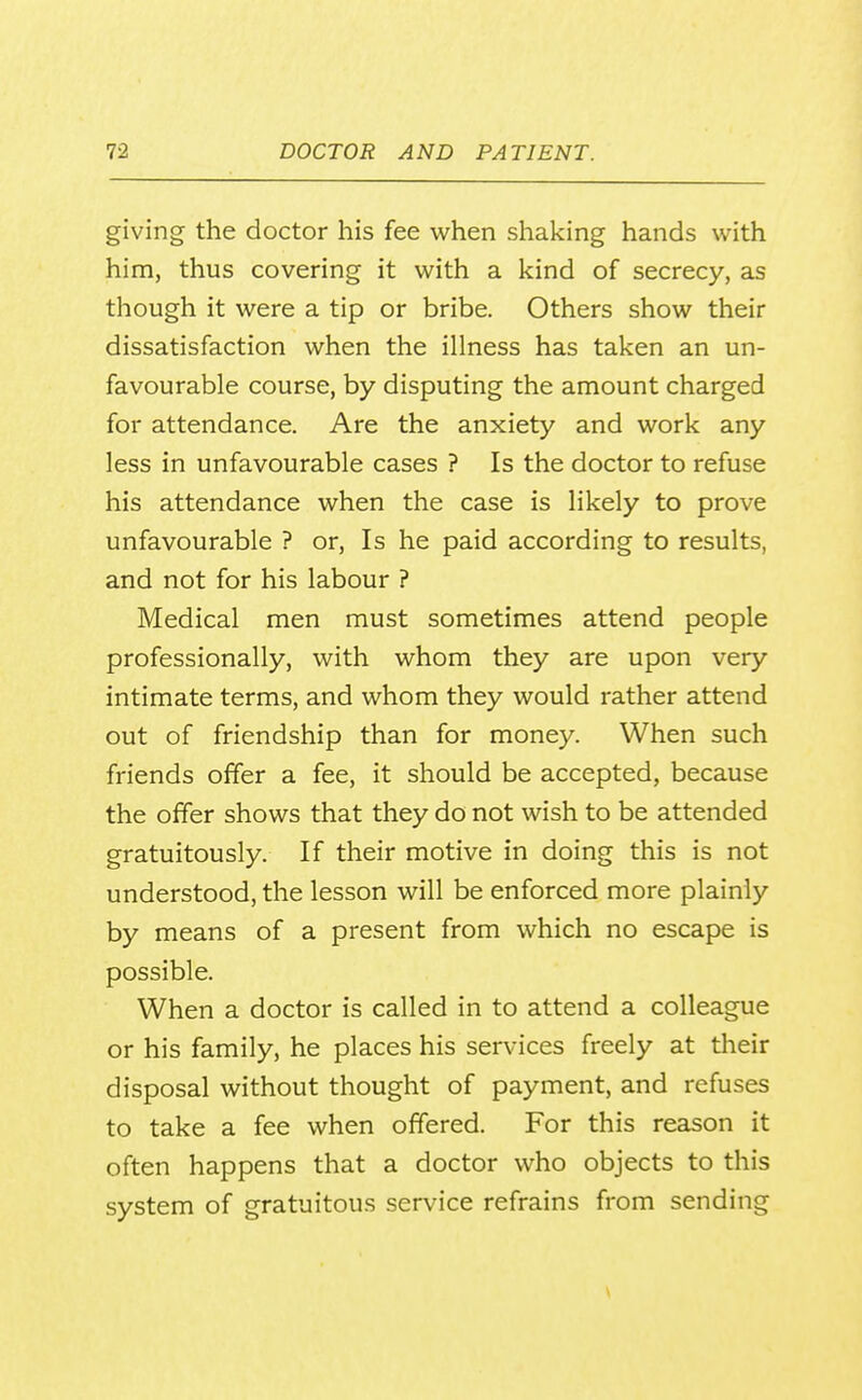 giving the doctor his fee when shaking hands with him, thus covering it with a kind of secrecy, as though it were a tip or bribe. Others show their dissatisfaction when the illness has taken an un- favourable course, by disputing the amount charged for attendance. Are the anxiety and work any less in unfavourable cases ? Is the doctor to refuse his attendance when the case is likely to prove unfavourable ? or. Is he paid according to results, and not for his labour ? Medical men must sometimes attend people professionally, with whom they are upon very intimate terms, and whom they would rather attend out of friendship than for money. When such friends offer a fee, it should be accepted, because the offer shows that they do not wish to be attended gratuitously. If their motive in doing this is not understood, the lesson will be enforced more plainly by means of a present from which no escape is possible. When a doctor is called in to attend a colleague or his family, he places his services freely at their disposal without thought of payment, and refuses to take a fee when offered. For this reason it often happens that a doctor who objects to this system of gratuitous service refrains from sending