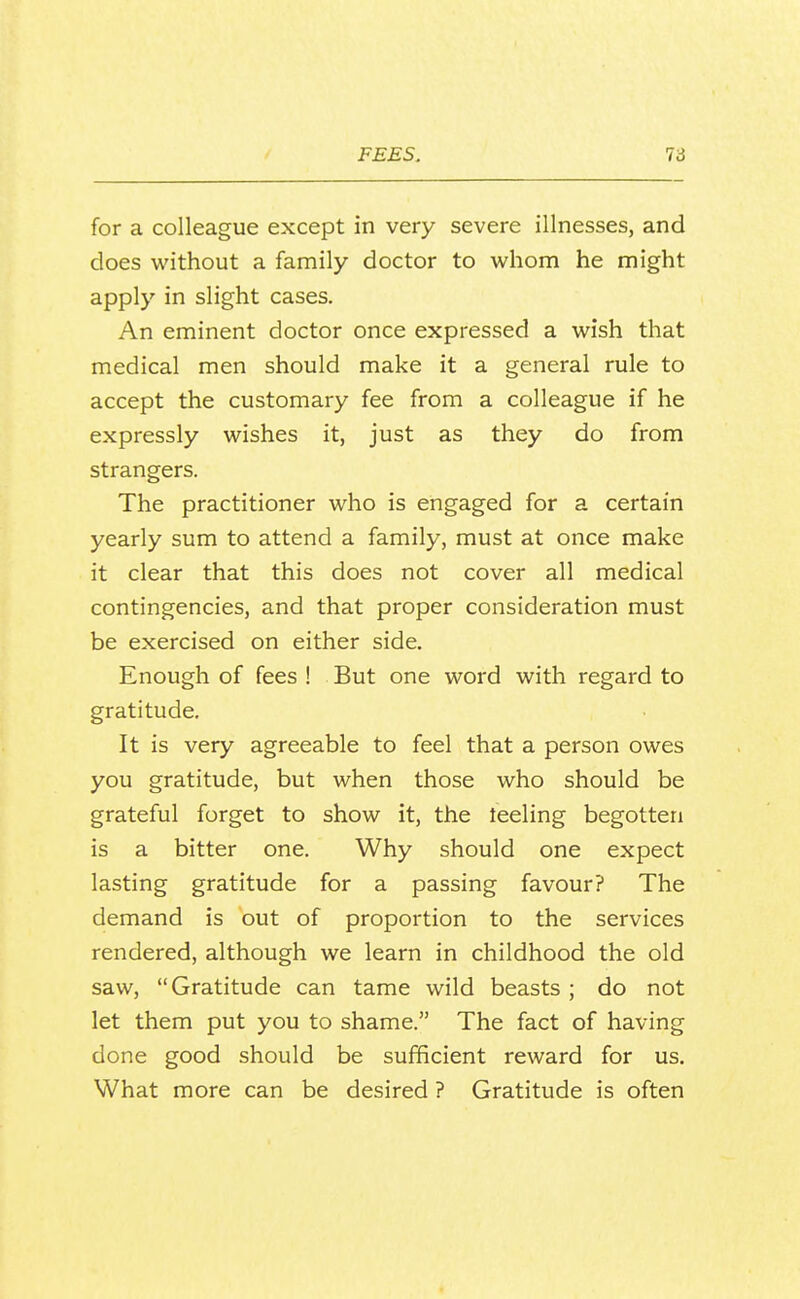 for a colleague except in very severe illnesses, and does without a family doctor to whom he might apply in slight cases. An eminent doctor once expressed a wish that medical men should make it a general rule to accept the customary fee from a colleague if he expressly wishes it, just as they do from strangers. The practitioner who is engaged for a certain yearly sum to attend a family, must at once make it clear that this does not cover all medical contingencies, and that proper consideration must be exercised on either side. Enough of fees ! But one word with regard to gratitude. It is very agreeable to feel that a person owes you gratitude, but when those who should be grateful forget to show it, the teeling begotten is a bitter one. Why should one expect lasting gratitude for a passing favour? The demand is out of proportion to the services rendered, although we learn in childhood the old saw, Gratitude can tame wild beasts ; do not let them put you to shame. The fact of having done good should be sufficient reward for us. What more can be desired ? Gratitude is often