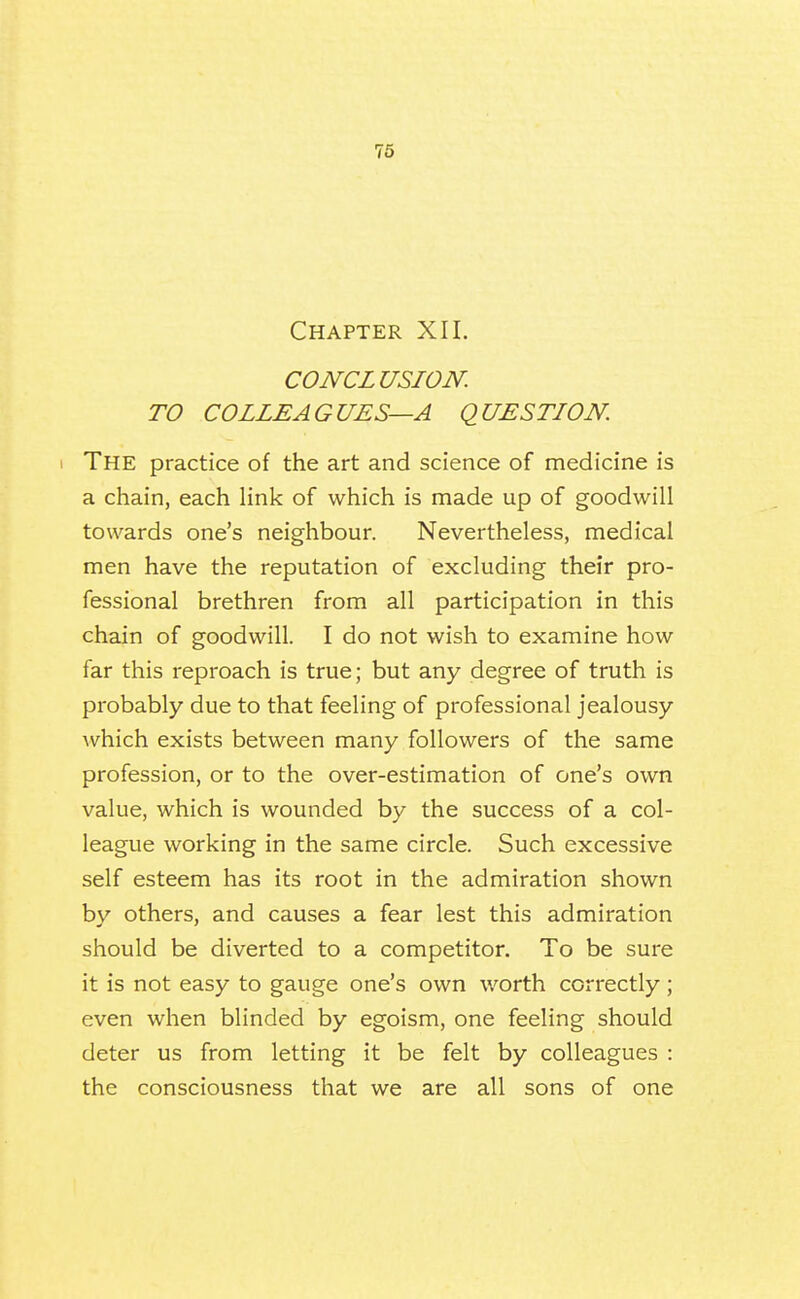Chapter XII. CONCLUSION. TO COLLEAGUES—A QUESTION I The practice of the art and science of medicine is a chain, each link of which is made up of goodwill towards one's neighbour. Nevertheless, medical men have the reputation of excluding their pro- fessional brethren from all participation in this chain of goodwill. I do not wish to examine how far this reproach is true; but any degree of truth is probably due to that feeling of professional jealousy Avhich exists between many followers of the same profession, or to the over-estimation of one's own value, which is wounded by the success of a col- league working in the same circle. Such excessive self esteem has its root in the admiration shown by others, and causes a fear lest this admiration should be diverted to a competitor. To be sure it is not easy to gauge one's own worth correctly; even when blinded by egoism, one feeling should deter us from letting it be felt by colleagues : the consciousness that we are all sons of one