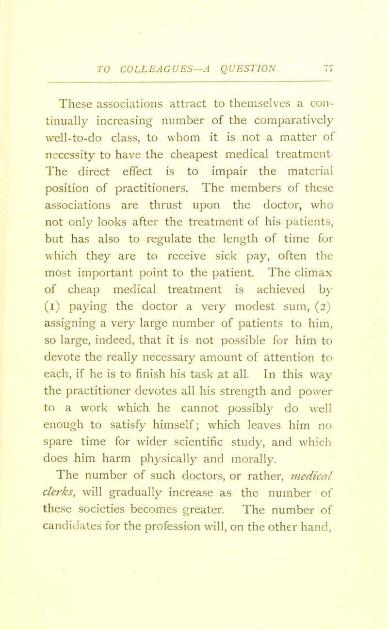 These associations attract to themselves a con- tinually increasing number of the comparatively well-to-do class, to whom it is not a matter of necessity to have the cheapest medical treatment- The direct effect is to impair the material position of practitioners. The members of these associations are thrust upon the doctor, who not only looks after the treatment of his patients, but has also to regulate the length of time for which they are to receive sick pay, often the most important point to the patient. The climax of cheap medical treatment is achieved b}- (i) paying the doctor a very modest sum, (2) assigning a very large number of patients to him, so large, indeed, that it is not possible for him to devote the really necessary amount of attention to each, if he is to finish his task at all. In this way the practitioner devotes all his strength and power to a work which he cannot possibly do well enough to satisfy himself; which leaves him no spare time for wider scientific study, and which does him harm physically and morally. The number of such doctors, or rather, medical clerks, will gradually increase as the number of these societies becomes greater. The number of candidates for the profession will, on the other hand,