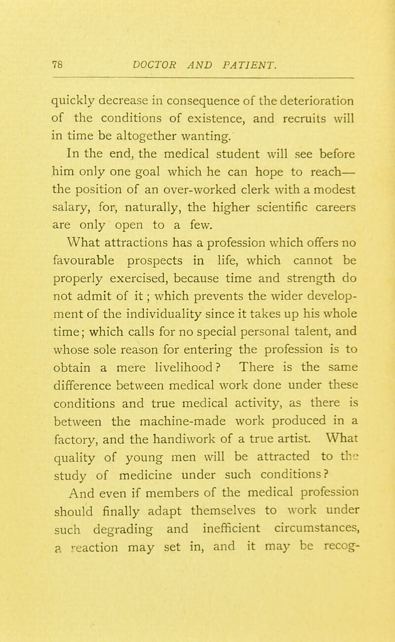 quickly decrease in consequence of the deterioration of the conditions of existence, and recruits will in time be altogether wanting. In the end, the medical student will see before him only one goal which he can hope to reach— the position of an over-worked clerk with a modest salary, for, naturally, the higher scientific careers are only open to a few. What attractions has a profession which offers no favourable prospects in life, which cannot be properly exercised, because time and strength do not admit of it; which prevents the wider develop- ment of the individuality since it takes up his whole time; which calls for no special personal talent, and whose sole reason for entering the profession is to obtain a mere livelihood ? There is the same difference between medical work done under these conditions and true medical activity, as there is between the machine-made work produced in a factory, and the handiwork of a true artist. What quality of young men will be attracted to tho study of medicine under such conditions? And even if members of the medical profession should finally adapt themselves to work under such degrading and inefficient circumstances, a. reaction may set in, and it may be recog-