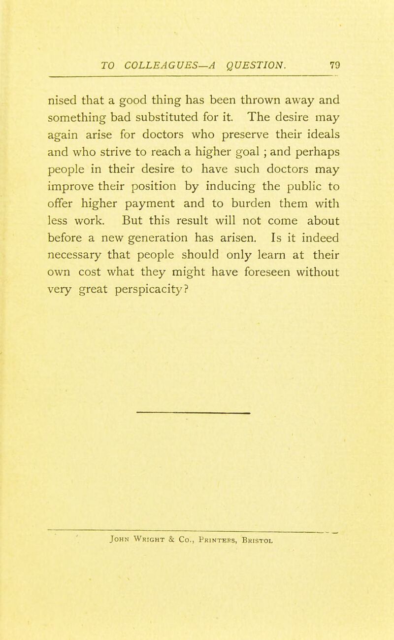 nised that a good thing has been thrown away and something bad substituted for it. The desire may again arise for doctors who preserve their ideals and who strive to reach a higher goal; and perhaps people in their desire to have such doctors may improve their position by inducing the public to offer higher payment and to burden them with less work. But this result will not come about before a new generation has arisen. Is it indeed necessary that people should only learn at their own cost what they might have foreseen without very great perspicacity? John Wright & Co., Printers, Bristol