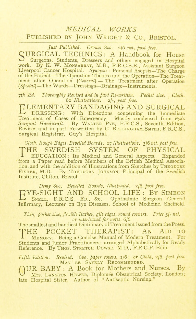 MEDICAL WORKS Published by John Wright & Co., Bristol. Just Published. Crown 8vo. 2/6 net, post free. CURGICAL TECHNICS : A Handbook for House ^ Surgeons, Students, Dressers and others engaged in Hospital work. By K. W. Monsarrat, M.B., F.R.C.S.E., Assistant Surgeon Liverpool Cancer Hospital. Syftopsis: Personal Asepsis—The Charge of the Patient—The Operation Theatre and the Operation—The Treat- ment after Operation {General) — The Treatment after Operation (Special)—The Wards—Dressings—Drainage—Instruments. jth Ed. Thoroughly Revised and in part Re-written. Pocket size. Cloth. 80 Illustrations, -zf-, post free. PLEMENTARY BANDAGING AND SURGICAL ■L^ DRESSING: With Directions concerning the Immediate Treatment of Cases of Emergency. Mostly condensed from Pye's Surgical Handicraft. By Walter Pye, F.R.C.S., Seventh Edition, Revised and in part Re-written by G. Bellingham Smith, F.R.C.S.. Surgical Registrar, Guy's Hospital. Cloth, Rough Edges, Bevelled Boards. 27 Ilhtstrations. 3/6 net, post free. XHE SWEDISH SYSTEM OF PHYSICAL 1 EDUCATION : Its Medical and General Aspects. Expanded from a Paper read before Members of the British Medical Associa- tion, and with the addition of Illustrations from Sketches by Theodore Fisher, M.D. By Theodora Johnson, Principal of the Swedish Institute, Clifton, Bristol. Demy 8vo. Bevelled Boards, Illustrated. 2/6, post free. CYE-SIGHT AND SCHOOL LIFE : By Simeon -L-' SxELL, F.R.C.S. Ed., &c. Ophthalmic Surgeon Genera! Infirmary, Lecturer on Eye Diseases, School of Medicine, Sheffield. Thi7i, pocket size, fiexihle leather, gilt edges, round corners. Price 5/- }ut, or interleaved for notes, 6/6. The smallest and handiest Dictionary of Treatment issued from the Press. HTHE POCKET THERAPIST: i\N Aid to A Memory. Being a Concise Manual of Modern Treatment. For Students and Junior Practitioners: arranged Alphabetically for Ready Reference. By Thos. Stretch Dowse. M.D., F.R.C.P. Edin. Fifth Edition. Revised. Svo, paper covers, 1/6 ; or Cloth, -zje, post free. May be Safely Recommended. OUR BABY : A Book for Mothers and Nurses. By Mrs. Langton Hewer, Diplomee Obstetrical Society, London; late Hospital Sister. Author of  Antiseptic Nursing.