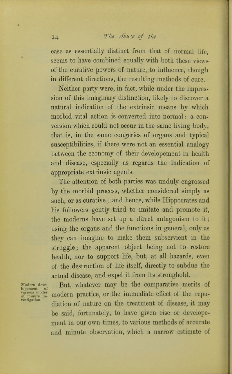 ease as essentially distinct from that of normal life, seems to have combined equally with both these views of the curative powers of nature, to influence, though in different directions, the resulting methods of cure. Neither party were, in fact, while under the impres- sion of this imaginary distinction, likely to discover a natural indication of the extrinsic means by which morbid vital action is converted into normal: a con- version which could not occur in the same living body, that is, in the same congeries of organs and typical susceptibilities, if there were not an essential analogy between the economy of their developement in health and disease, especially as regards the indication of appropriate extrinsic agents. The attention of both parties was unduly engrossed by the morbid process, whether considered simply as such, or as curative; and hence, while Hippocrates and his followers gently tried to imitate and promote it, the moderns have set up a direct antagonism to it; using the organs and the functions in general, only as they can imagine to make them subservient in the struggle; the apparent object being not to restore health, nor to support life, but, at all hazards, even of the destruction of life itself, directly to subdue the actual disease, and expel it from its stronghold. Modem dovd- J3uf whatever may be the comparative merits of lopement of '  1 ■ ofrm^ue0<!n! modern practice, or the immediate effect of the repu- diation of nature on the treatment of disease, it may be said, fortunately, to have given rise or develope- ment in our own times, to various methods of accurate and minute observation, which a narrow estimate of