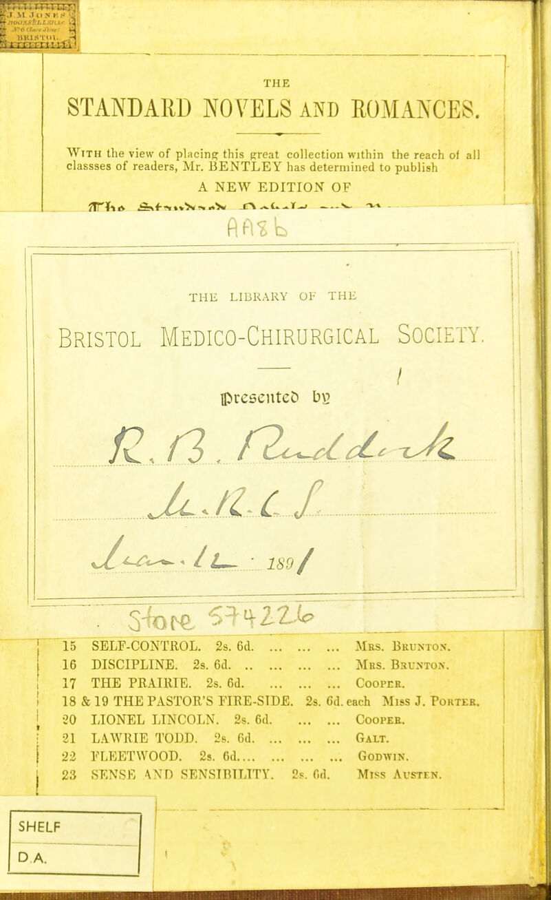 THE STANDARD NOVELS A?^D ROMANCES. With the view of placing this great collection within the reach of all classses of readers, Mr. 13ENTLEY has determined to publish A NEW EDITION OF THE LIBR.^RY Ol- THE Bristol Medico-Chirurgical Society. / ipreseuteD b\2 £M_/2^d^^ JcJLlX • ll^ - U'j/ 15 SELF-CONTROL. 2s. 6d Mrs. Brunto.v. 16 DISCIPLINE. 2s. 6d Mrs. Brunton. 17 THE PRAIllIE. 2s. 6d Cooper. 18 & 19 THE PASTOR'S FIRE-SIDE. 2s. Cd. each Miss J. Porter. •20 LIONEL LINCOLN. 2s. 6d Cooper. 21 L.iWRIE TODD. 2s. 6d Galt. 22 FLEETWOOD. 2s. 6d Godwin. 23 SENSR -WD SENSIBILITY. 2s. fid. Miss Avsten. SHELF DA.