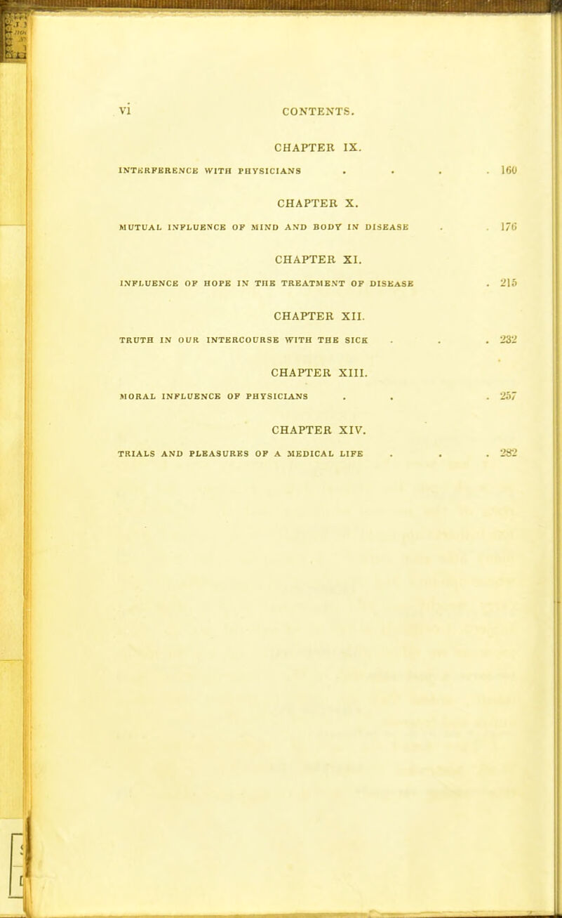 CHAPTER IX. INTKRFBRENCK WITH FBYSICIANS CHAPTER X. MUTUAL INFLUENCE OF MIND AND BODT IN DISEASE CHAPTER XI. INFLUENCE OF HOPE IN TUB TREATMENT OF DISEASE CHAPTER XII. TRUTH IN OUR INTERCOURSE WITH THE SICK CHAPTER XIII. MORAL INFLUENCE OF FH7SICIANS CHAPTER XIV. TRIALS AND PLEASURES OF A MEDICAL LIFE