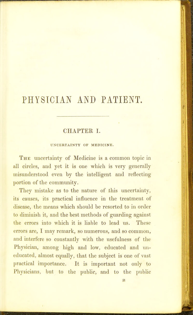 PHYSICIAN AND PATIENT. CHAPTER I. UNCERTAINTY OF MEDICINE. The uncertainty of Medicine is a common topic in all circles, and yet it is one which is very generally misunderstood even hy the intelligent and reflecting portion of the community. They mistake as to the nature of this uncertainty, its causes, its practical influence in the treatment of disease, the means which should be resorted to in order to diminish it, and the best methods of guarding against the errors into which it is liable to lead us. These errors are, I may remark, so numerous, and so common, and interfere so constantly with the usefulness of the Physician, among high and low, educated and un- educated, almost equally, that the subject is one of vast practical importance. It is important not only to Physicians, but to the public, and to the pubhc B