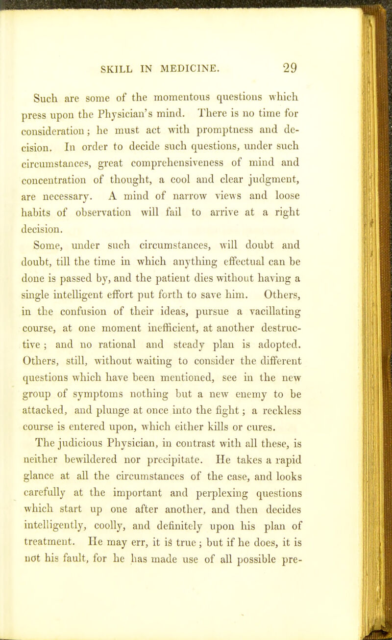 Such are some of the momentovis questions which press upon the Physician's mind. There is no time for consideration; he must act with promptness and de- cision. In order to decide such questions, under such circumstances, great comprehensiveness of mind and concentration of thought, a cool and clear judgment, are necessary. A mind of narrow views and loose habits of observation will fail to arrive at a right decision. Some, under such circumstances, will doubt and doubt, till the time in which anything effectual can be done is passed by, and the patient dies without having a single intelligent effort put forth to save him. Others, in the confusion of their ideas, pursue a vacillating course, at one moment inefficient, at another destruc- tive ; and no rational and steady plan is adopted. Others, still, without waiting to consider the different questions which have been mentioned, see in the new group of symptoms nothing but a new enemy to be attacked, and plunge at once into the fight; a reckless course is entered upon, which either kills or cures. The judicious Physician, in contrast with all these, is neither bewildered nor precipitate. He takes a rapid glance at all the chcumstances of the case, and looks carefully at the important and perplexing questions which start up one after another, and then decides intelligently, coolly, and definitely upon his plan of treatment. He may err, it i§ true ; but if he does, it is not his fault, for he has made use of all possible pre-