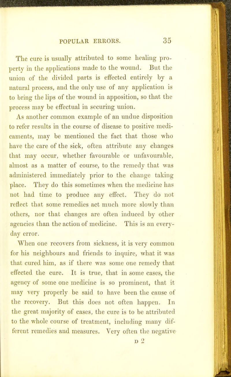 The cure is usually attributed to some healing pro- perty iu the applications made to the wound. But the uniou of the divided parts is effected entirely by a natural process, and the only use of any application is to bring the lips of the wound iu apposition, so that the process may be effectual in securing union. As another common example of an undue disposition to refer results in the course of disease to positive medi- caments, may be mentioned the fact that those who have the care of the sick, often attribute any changes that may occur, whether favourable or unfavourable, almost as a matter of course, to the remedy that was administered immediately prior to the change taking place. They do this sometimes when the medicine has not had time to produce any effect. They do not reflect that some remedies act much more slowly than others, nor that changes are often induced by other agencies than the action of medicine. This is an every- day error. When one recovers from sickness, it is very common for his neighbours and friends to inquire, what it was that cured him, as if there was some one remedy that effected the cure. It is true, that in some cases, the agency of some one medicine is so prominent, that it may very properly be said to have been the cause of the recovery. But this does not often happen. In the great majority of cases, the cure is to be attributed to the whole course of treatment, including many dif- ferent remedies and measures. Very often the negative