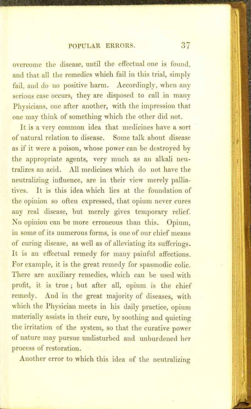 overcome the disease, until the efFectual one is found, and that all the remedies which fail in this trial, simply fail, and do no positive harm. Accordingly, when any serious case occurs, they are disposed to call in many Physicians, one after another, with the impression that one may think of something which the other did not. It is a very common idea that medicines have a sort of natural relation to disease. Some talk about disease as if it were a poison, whose power can be destroyed by the appropriate agents, very much as an alkali neu- tralizes an acid. All medicines which do not have the neutralizing influence, are iu their view merely pallia- tives. It is this idea which lies at the foundation of the opinion so often expressed, that opium never cures any real disease, but merely gives temporary relief. No opinion can be more erroneous than this. Opium, in some of its numerous forms, is one of our chief means of curing disease, as well as of alleviating its sufferings. It is an effectual remedy for many painful affections. For example, it is the great remedy for spasmodic colic. There are avixiliary remedies, which can be used with profit, it is true ; but after all, opium is the chief remedy. And in the great majority of diseases, with which the Physician meets in his daily practice, opium materially assists in their cure, by soothing and quieting the irritation of the system, so that the curative power of nature may pursue undisturbed and unburdened her process of restoration. Another error to which this idea of the neutralizing