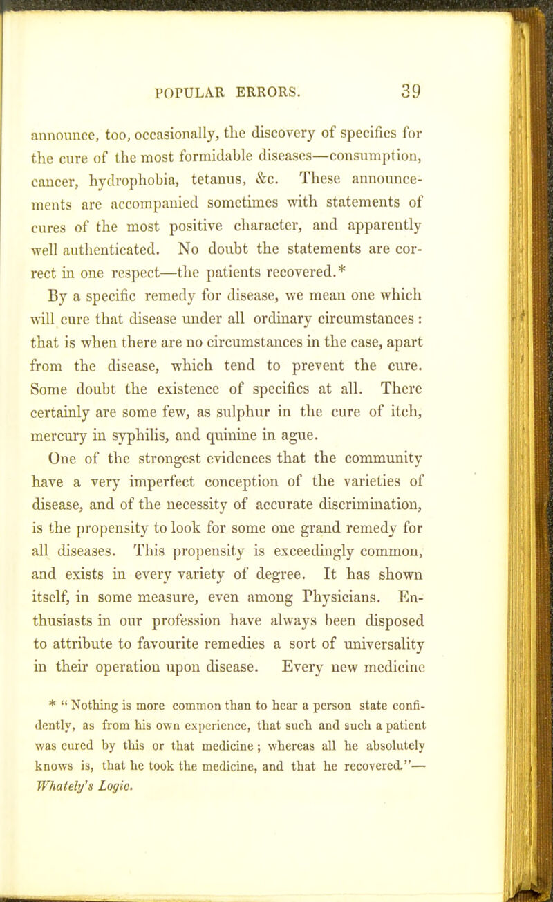 announce, too, occasionally, the discovery of specifics for the cure of the most formidable diseases—consumption, cancer, hydrophobia, tetanus, &c. These announce- ments are accompanied sometimes with statements of cures of the most positive character, and apparently well authenticated. No doubt the statements are cor- rect in one respect—the patients recovered.* By a specific remedy for disease, we mean one which will cure that disease under all ordinary circumstances : that is when there are no circumstances in the case, apart from the disease, which tend to prevent the cure. Some doubt the existence of specifics at all. There certainly are some few, as sulphur in the cure of itch, mercury in syphilis, and quinine in ague. One of the strongest evidences that the community have a very imperfect conception of the varieties of disease, and of the necessity of accurate discrimination, is the propensity to look for some one grand remedy for all diseases. This propensity is exceedingly common, and exists in every variety of degree. It has shown itself, in some measure, even among Physicians. En- thusiasts in our profession have always been disposed to attribute to favourite remedies a sort of universality in their operation upon disease. Every new medicine *  Nothing is more common than to hear a person state confi- dently, as from his own experience, that such and such a patient was cured by this or that medicine; whereas all he absolutely knows is, that he took the medicine, and that he recovered.— Whately's Logic.