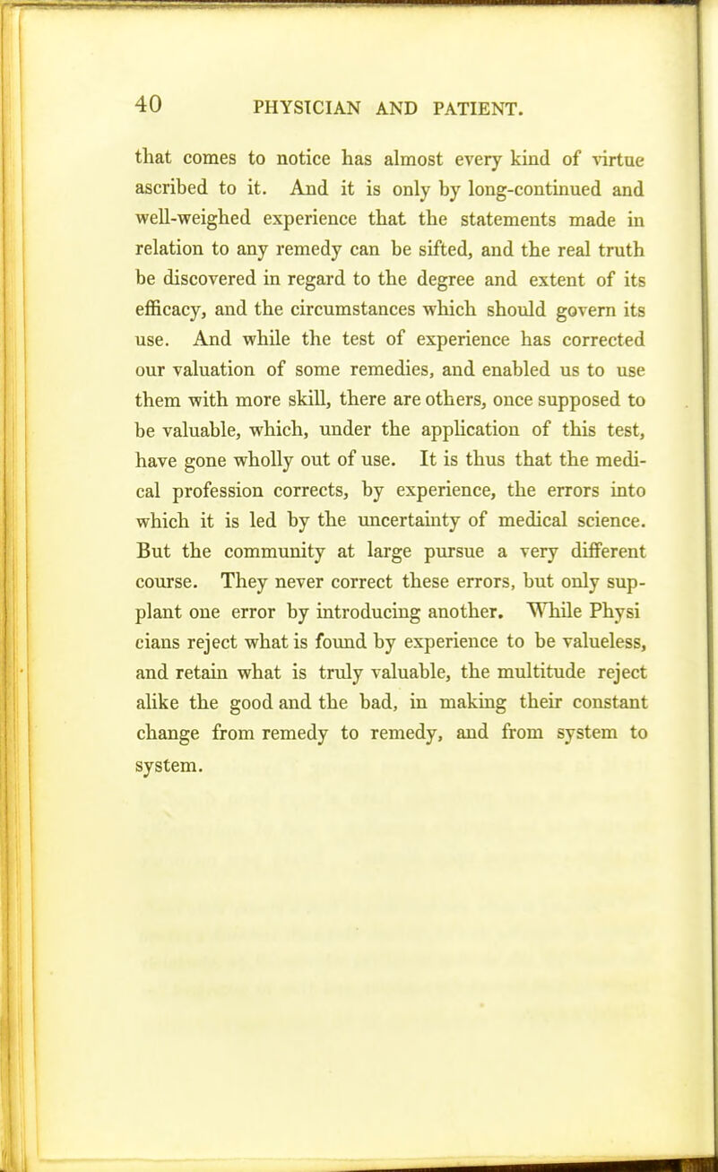 that comes to notice has almost every kind of mtue ascribed to it. And it is only by long-continued and well-weighed experience that the statements made in relation to any remedy can be sifted, and the real truth be discovered in regard to the degree and extent of its efficacy, and the circumstances which should govern its use. And while the test of experience has corrected our valuation of some remedies, and enabled us to use them with more skill, there are others, once supposed to be valuable, which, under the application of this test, have gone wholly out of use. It is thus that the medi- cal profession corrects, by experience, the errors into which it is led by the uncertainty of medical science. But the community at large pursue a very different course. They never correct these errors, but only sup- plant one error by introducing another. While Physi cians reject what is found by experience to be valueless, and retain what is truly valuable, the multitude reject alike the good and the bad, in making their constant change from remedy to remedy, and from system to system.