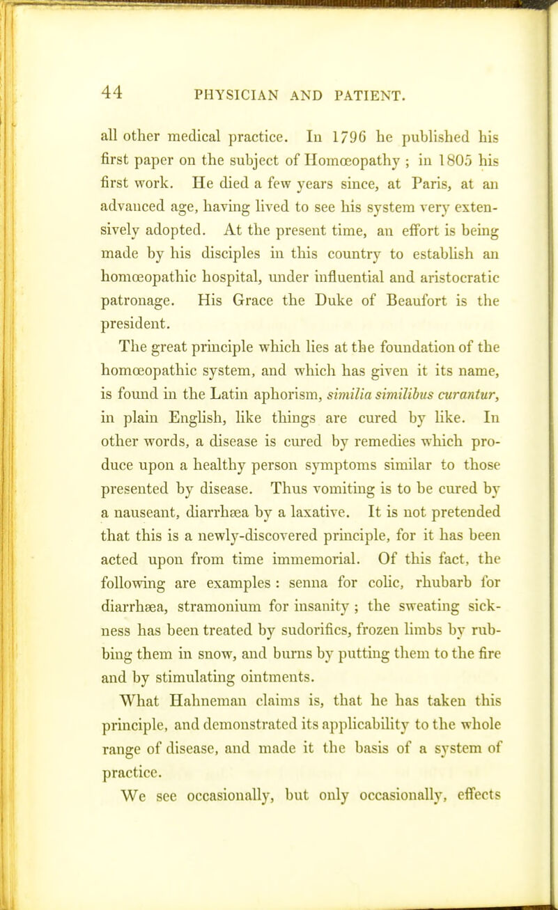 all other medical practice. lu 1/96 he published his first paper on the subject of Homoeopathy ; in 1805 his first work. He died a few years since, at Paris, at an advanced age, having lived to see his system very exten- sively adopted. At the present time, an effort is being made by his disciples in this country to estabUsh an homoeopathic hospital, under influential and aristocratic patronage. His Grace the Duke of Beaufort is the president. The great principle which lies at the foundation of the homoeopathic system, and which has given it its name, is found in the Latin aphorism, similia similibus curantur, in plain English, like things are cured by like. In other words, a disease is cured by remedies which pro- duce upon a healthy person symptoms similar to those presented by disease. Thus vomiting is to be cured by a nauseant, diarrhsea by a laxative. It is not pretended that this is a newly-discovered principle, for it has been acted upon from time immemorial. Of this fact, the following are examples : senna for colic, rhubarb for diarrhaea, stramonium for insanity ; the sweating sick- ness has been treated by sudorifics, frozen limbs by rub- bing them in snow, and burns by putting them to the fire and by stimulatmg ointments. What Hahneman claims is, that he has taken this principle, and demonstrated its applicability to the whole range of disease, and made it the basis of a system of practice. We sec occasionally, but only occasionally, efi'eets