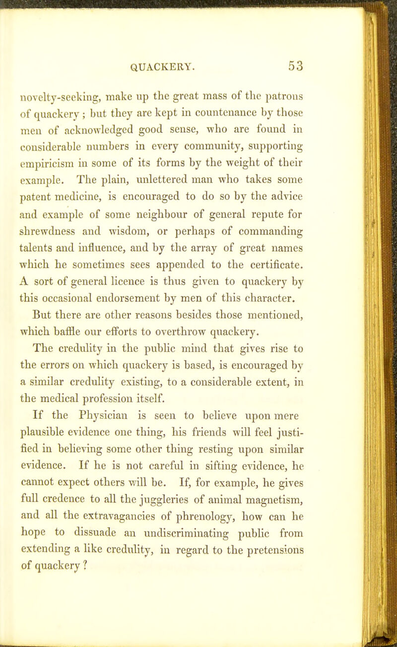 novelty-seeking, make up the great mass of the patrons of quackery ; but they are kept in countenance by those men of acknowledged good sense, who are found in considerable numbers in every community, supporting empiricism in some of its forms by the weight of their example. The plain, unlettered man who takes some patent medicine, is encouraged to do so by the advice and example of some neighbour of general repute for shrewdness and wisdom, or perhaps of commanding talents and influence, and by the array of great names which he sometimes sees appended to the certificate. A sort of general licence is thus given to quackery by this occasional endorsement by men of this character. But there are other reasons besides those mentioned, which bafile our efforts to overthrow quackery. The credulity in the public mind that gives rise to the errors on which quackery is based, is encouraged by a similar credulity existing, to a considerable extent, in the medical profession itself. If the Physician is seen to believe upon mere plausible evidence one thing, his friends will feel justi- fied in believing some other thing resting upon similar evidence. If he is not careful in sifting ciddence, he cannot expect others will be. If, for example, he gives full credence to all the juggleries of animal magnetism, and all the extravagancies of phrenology, how can he hope to dissuade an undiscriminating public from extending a like credulity, in regard to the pretensions of quackery ?