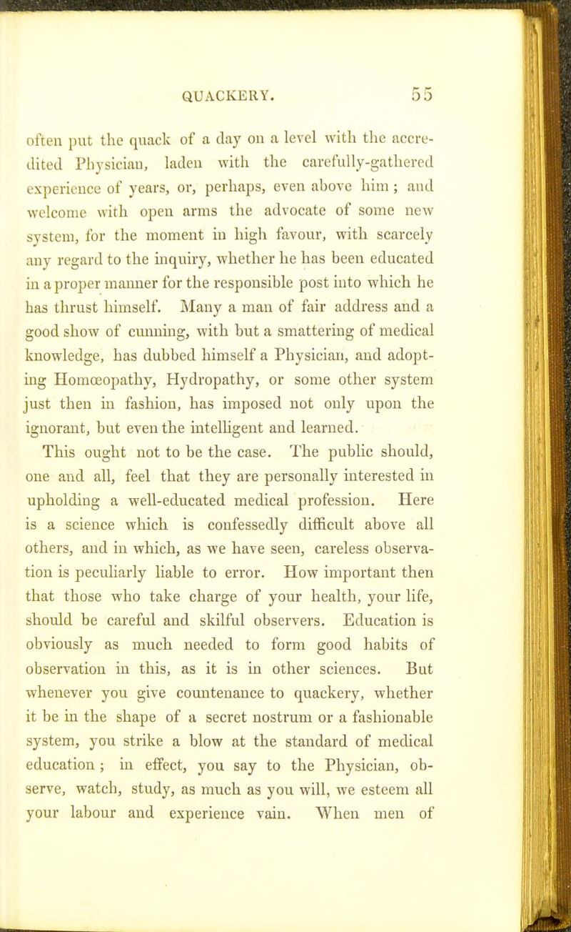 often put the quack of a clay on a level with the accre- dited Physician, laden with the carefully-gathered experience of years, or, perhaps, even ahove him; and welcome with open arms the advocate of some new system, for the moment in high favour, with scarcely any regard to the inquiry, whether he has been educated in a proper manner for the responsible post into which he has thrust himself. Many a man of fair address and a good show of cmming, with but a smattering of medical knowledge, has dubbed himself a Physician, and adopt- ing HomcEopathy, Hydropathy, or some other system just then in fashion, has imposed not only upon the ignorant, but even the intelhgent and learned. This ought not to be the case. The public should, one and all, feel that they are personally interested in upholding a well-educated medical profession. Here is a science which is confessedly difficult above all others, and in which, as we have seen, careless observa- tion is peculiarly liable to error. How important then that those who take charge of your health, your life, should be careful and skilful observers. Education is obviously as much needed to form good habits of observation in this, as it is in other sciences. But whenever you give countenance to quackery, whether it be in the shape of a secret nostrum or a fashionable system, you strike a blow at the standard of medical education ; in effect, you say to the Physician, ob- serve, watch, study, as much as you will, we esteem all your labour and experience vain. When men of