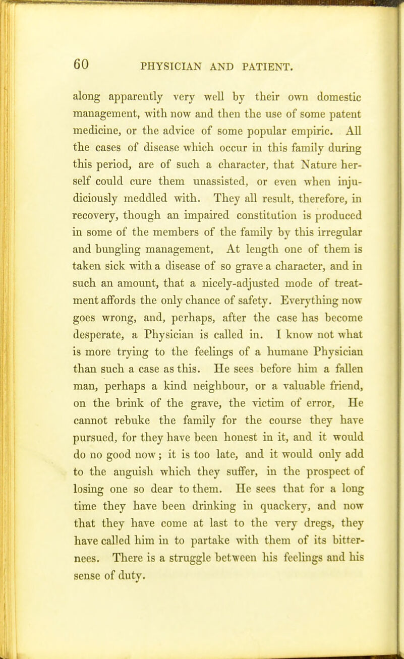 along apparently very well by their own domestic management, with now and then the use of some patent medicine, or the advice of some popular empiric. All the cases of disease which occur in this family during this period, are of such a character, that Nature her- self could cure them unassisted, or even when inju- diciously meddled with. They all result, therefore, in recovery, though an impaired constitution is produced in some of the members of the family by this irregidar and bungling management. At length one of them is taken sick with a disease of so grave a character, and in such an amount, that a nicely-adjusted mode of treat- ment affords the only chance of safety. Everything now goes wrong, and, perhaps, after the case has become desperate, a Physician is called in. I know not what is more trying to the feelings of a humane Physician than such a case as this. He sees before him a fallen man, perhaps a kind neighbour, or a valuable friend, on the brink of the grave, the victim of error, He cannot rebuke the family for the course they have pursued, for they have been honest in it, and it would do no good now; it is too late, and it would only add to the anguish which they suffer, in the prospect of losing one so dear to them. He sees that for a long time they have been drinking in quackery, and now that they have come at last to the very dregs, they have called him in to partake with them of its bitter- nees. There is a struggle between liis feelings and his sense of duty.